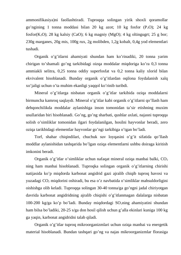 ammonifikasiya)ni  faollashtiradi.  Tuproqqa  solingan  yirik  shoxli  qoramollar
go’ngining  1  tonna  moddasi  bilan  20  kg  azot;  10  kg  fosfor  (P2O);  24  kg
fosfor(K2O); 28 kg kalsiy (CaO); 6 kg magniy (MgO); 4 kg oltingugrt; 25 g bor;
230g marganes, 20g mis, 100g rux, 2g molibden, 1,2g kobalt, 0,4g yod elementlari
tushadi. 
Organik  o’g’itlarni  ahamiyati  shundan  ham  ko’rinadiki,  20  tonna  yarim
chirigan to’shamali go’ng tarkibidagi oizqa moddalar miqdoriga ko’ra 0,3 tonna
ammiakli selitra, 0,25 tonna oddiy superfosfat va 0,2 tonna kaliy xlorid bilan
ekvivalent  hisoblanadi.  Bunday  organik  o’g’itlardan  oqilona  foydalanish  xalq
xo’jaligi uchun o’ta muhim ekanligi yaqqol ko’rinib turibdi. 
Mineral  o’g’itlarga  nisbatan  organik  o’g’itlar  tarkibida  oziqa  moddalarni
birmuncha kamroq saqlaydi. Mineral o’g’itlar kabi organik o’g’itlarni qo’llash ham
dehqonchilikda  moddalar  aylanishiga  inson  tomonidan ta’sir  etishning muxim
usullaridan biri hisoblanadi. Go’ng, go’ng sharbati, qushlar axlati, najasni tuproqqa
solish o’simliklar tomonidan ilgari foydalanilgan, hosilni hayvonlar beradi, zero
oziqa tarikbidagi elementlar hayvonlar go’ngi tarkibiga o’tgan bo’ladi. 
Torf,  shahar  chiqindilari,  chuchuk  suv  loyqasini  o’g’it  sifatida  qo’llash
moddlar aylanishidan tashqarida bo’lgan oziqa elementlarni ushbu doiraga kiritish
imkonini beradi. 
Organik o’g’itlar o’simliklar uchun nafaqat mineral oziqa manbai balki, CO2
ning ham manbai hisoblanadi. Tuproqka solingan organik o’g’itlarning chirishi
natijasida ko’p miqdorda karbonat angidrid gazi ajralib chiqib tuproq havosi va
yuzadagi CO2 miqdorini oshiradi, bu esa o’z navbatida o’simliklar mahsuldorligini
oishishga olib keladi. Tuproqqa solingan 30-40 tonna/ga go’ngni jadal chiriyotgan
davrida karbonat angidridning ajralib chiqishi o’g’itlanmagan dalalarga nisbatan
100-200 kg/ga ko’p bo’ladi. Bunday miqdordagi SO2ning ahamiyatini shundan
ham bilsa bo’ladiki, 20-25 s/ga don hosil qilish uchun g’alla ekinlari kuniga 100 kg
ga yaqin, karbonat angidridni talab qiladi. 
Organik o’g’itlar tuproq mikroorganizmlari uchun oziqa manbai va energetik
material hisoblanadi. Bundan tashqari go’ng va najas mikroorganizmlar florasiga
