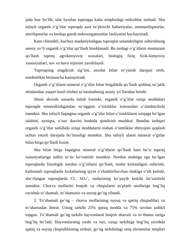 juda boy bo’lib, ular byuilan tuproqqa katta miqdordagi mikroblar tushadi. Shu
tufayli organik o’g’itlar tuproqda azot to’plovchi bakteriyalar, ammonifiqatorlar,
nitrifiqatorlar va boshqa guruh mikroorganizmlar faoliyatini kuchaytiradi. 
Kam chirindili, kuchsiz madaniylashgan tuproqlar unumdorligini oshirishning
asosiy yo’li organik o’g’itlar qo’llash hisoblanadi. Bu turdagi o’g’itlarni muntazam
qo’llash  tuproq  agrokimyoviy  xossalari,  biologiq  fiziq  fizik-kimyoviy
xususiyatlari, suv va havo rejimini yaxshilaydi. 
Tuproqning  singdirish  sig’imi,  asoslar  bilan  to’yinish  darajasi  ortib,
nordonlikni birmuncha kamaytiradi. 
Organik o’g’itlarni mineral o’g’itlar bilan birgalikda qo’llash qishloq xo’jalik
ekinlaridan yuqori hosil olishni ta’minlashning asosiy yo’llaridan biridir. 
Shuni  aloxida  nazarda  tutish  lozimki,  organik  o’g’itlar  oziqa  moddalari
tuproqda  minerallashgandan  so’nggina  o’simliklar  tomonidan  o’zlashtirilishi
mumkin. Shu tufayli faqatgina organik o’g’itlar bilan o’simliklarni oziqaga bo’lgan
talabini,  ayniqsa,  o’suv  davrini  boshida  qondirish  mushkul.  Bundan  tashqari
organik o’g’itlar tarkibida oziqa moddalarni nisbati o’simliklar ehtiyojini qoplash
uchun yetarli darajada bo’lmasligi mumkin. Shu tufayli ularni mineral o’gitlar
bilan birga qo’llash lozim. 
Shu  bilan  birga  faqatgina  mineral  o’g’itlarni  qo’llash  ham  ba’zi  tuproq
xususiyatlariga salbiy ta’sir ko’rsatishi  mumkin. Nordon muhitga ega bo’lgan
tuproqlarda fiziologik nordon o’g’iitlarni qo’llash, muhit kislotaligini oshirishi,
karbonatli tuproqlarda fosfatlarning qiyin o’zlashtiriluvchan shaklga o’tib ketishi,
sho’rlangan  tuproqlarda  Cl-,  SO4
2-,  ionlarining  ko’payib  ketishi  ko’zatilishi
mumkin.  Chorva  mollarini  boqish  va  chiqinlarni  to’plash  usullariga  bog’liq
ravishda to’shamali, to’shamasiz va suyuq go’ng olinadi. 
2. To’shamali go’ng – chorva mollarining suyuq va qattiq chiqindilari va
to’shamadan  iborat. Uning tarkibi  25% quruq modda va 75%  suvdan tashkil
topgan. To’shamali go’ng tarkibi hayvonlarni boqish sharoiti va to’shama turiga
bog’liq bo’ladi. Hayvonlarning yoshi va turi, oziqa tarkibiga bog’liq ravishda
qattiq va suyuq chiqindilarning nisbati, go’ng tarkibidagi oziq elementlar miqdori
