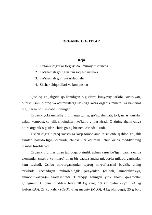 ORGANIK O‘G‘ITLAR
Reja
1. Organik o’g’itlar to’g’risida umumiy tushuncha
2. To’shamali go’ng va uni saqlash usullari
3. To’shamali go’ngni ishlatilishi
4. Shahar chiqindilari va kompostlar
Qishloq xo’jaligida qo’llanidigan o’g’itlarni kimyoviy tarkibi, xususiyati,
olinish usuli, tuproq va o’simliklarga ta’siriga ko’ra organik mineral va bakterial
o’g’itlarga bo’lish qabo’l qilingan. 
Organik yoki mahalliy o’g’itlarga go’ng, go’ng sharbati, torf, najas, qushlar
axlati, kompost, xo’jalik chiqindilari, ko’kat o’g’itlar kiradi. O’zining ahamiyatiga
ko’ra organik o’g’itlar ichida go’ng birinchi o’rinda turadi. 
Ushbu o’g’it tuproq xossasiga ko’p tomonlama ta’sir etib, qishloq xo’jalik
ekinlari hosildorligini oshiradi, chunki ular o’simlik uchun oziqa moddlarining
manbai hisoblanadi. 
Organik o’g’itlar bilan tuproqqa o’simlik uchun zarur bo’lgan barcha oziqa
elementlar (makro va mikro) bilan bir vaqtda ancha miqdorda mikroorganizmlar
ham  tushadi.  Ushbu  mikrorganizmlar  tuproq  mikroflorasini  boyitib,  uning
tarkibida  kechadigan  mikrobiologik  jarayonlar  (chirish,  mineralizasiya,
ammonifikasiya)ni  faollashtiradi.  Tuproqqa  solingan  yirik  shoxli  qoramollar
go’ngining  1  tonna  moddasi  bilan  20  kg  azot;  10  kg  fosfor  (P2O);  24  kg
fosfor(K2O); 28 kg kalsiy (CaO); 6 kg magniy (MgO); 4 kg oltingugrt; 25 g bor;
