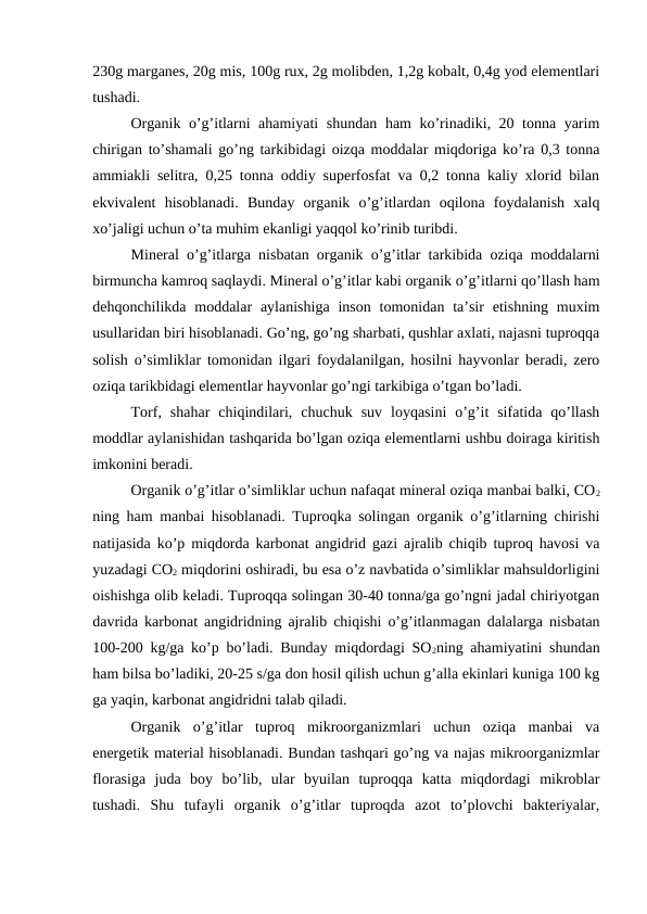 230g marganes, 20g mis, 100g rux, 2g molibden, 1,2g kobalt, 0,4g yod elementlari
tushadi. 
Organik o’g’itlarni ahamiyati shundan ham ko’rinadiki, 20 tonna yarim
chirigan to’shamali go’ng tarkibidagi oizqa moddalar miqdoriga ko’ra 0,3 tonna
ammiakli selitra, 0,25 tonna oddiy superfosfat va 0,2 tonna kaliy xlorid bilan
ekvivalent  hisoblanadi.  Bunday  organik  o’g’itlardan  oqilona  foydalanish  xalq
xo’jaligi uchun o’ta muhim ekanligi yaqqol ko’rinib turibdi. 
Mineral o’g’itlarga nisbatan organik o’g’itlar tarkibida oziqa moddalarni
birmuncha kamroq saqlaydi. Mineral o’g’itlar kabi organik o’g’itlarni qo’llash ham
dehqonchilikda  moddalar  aylanishiga  inson  tomonidan ta’sir  etishning muxim
usullaridan biri hisoblanadi. Go’ng, go’ng sharbati, qushlar axlati, najasni tuproqqa
solish o’simliklar tomonidan ilgari foydalanilgan, hosilni hayvonlar beradi, zero
oziqa tarikbidagi elementlar hayvonlar go’ngi tarkibiga o’tgan bo’ladi. 
Torf,  shahar  chiqindilari,  chuchuk  suv  loyqasini  o’g’it  sifatida  qo’llash
moddlar aylanishidan tashqarida bo’lgan oziqa elementlarni ushbu doiraga kiritish
imkonini beradi. 
Organik o’g’itlar o’simliklar uchun nafaqat mineral oziqa manbai balki, CO2
ning ham manbai hisoblanadi. Tuproqka solingan organik o’g’itlarning chirishi
natijasida ko’p miqdorda karbonat angidrid gazi ajralib chiqib tuproq havosi va
yuzadagi CO2 miqdorini oshiradi, bu esa o’z navbatida o’simliklar mahsuldorligini
oishishga olib keladi. Tuproqqa solingan 30-40 tonna/ga go’ngni jadal chiriyotgan
davrida karbonat angidridning ajralib chiqishi o’g’itlanmagan dalalarga nisbatan
100-200 kg/ga ko’p bo’ladi. Bunday miqdordagi SO2ning ahamiyatini shundan
ham bilsa bo’ladiki, 20-25 s/ga don hosil qilish uchun g’alla ekinlari kuniga 100 kg
ga yaqin, karbonat angidridni talab qiladi. 
Organik  o’g’itlar  tuproq  mikroorganizmlari  uchun  oziqa  manbai  va
energetik material hisoblanadi. Bundan tashqari go’ng va najas mikroorganizmlar
florasiga  juda  boy  bo’lib,  ular  byuilan  tuproqqa  katta  miqdordagi  mikroblar
tushadi.  Shu  tufayli  organik  o’g’itlar  tuproqda  azot  to’plovchi  bakteriyalar,

