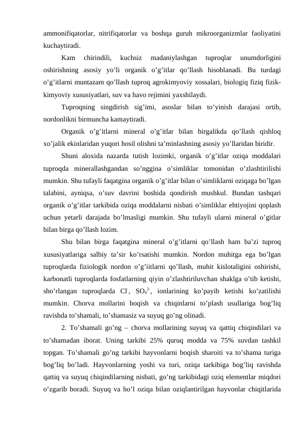 ammonifiqatorlar, nitrifiqatorlar  va boshqa  guruh mikroorganizmlar  faoliyatini
kuchaytiradi. 
Kam  chirindili,  kuchsiz  madaniylashgan  tuproqlar  unumdorligini
oshirishning  asosiy  yo’li  organik  o’g’itlar  qo’llash  hisoblanadi.  Bu  turdagi
o’g’itlarni muntazam qo’llash tuproq agrokimyoviy xossalari, biologiq fiziq fizik-
kimyoviy xususiyatlari, suv va havo rejimini yaxshilaydi. 
Tuproqning  singdirish  sig’imi,  asoslar  bilan  to’yinish  darajasi  ortib,
nordonlikni birmuncha kamaytiradi. 
Organik  o’g’itlarni  mineral  o’g’itlar  bilan  birgalikda  qo’llash  qishloq
xo’jalik ekinlaridan yuqori hosil olishni ta’minlashning asosiy yo’llaridan biridir. 
Shuni  aloxida nazarda tutish lozimki, organik o’g’itlar  oziqa  moddalari
tuproqda  minerallashgandan  so’nggina  o’simliklar  tomonidan  o’zlashtirilishi
mumkin. Shu tufayli faqatgina organik o’g’itlar bilan o’simliklarni oziqaga bo’lgan
talabini,  ayniqsa,  o’suv  davrini  boshida  qondirish  mushkul.  Bundan  tashqari
organik o’g’itlar tarkibida oziqa moddalarni nisbati o’simliklar ehtiyojini qoplash
uchun yetarli darajada bo’lmasligi mumkin. Shu tufayli ularni mineral o’gitlar
bilan birga qo’llash lozim. 
Shu bilan birga faqatgina mineral o’g’itlarni  qo’llash ham ba’zi  tuproq
xususiyatlariga salbiy ta’sir ko’rsatishi  mumkin. Nordon muhitga ega bo’lgan
tuproqlarda fiziologik nordon o’g’iitlarni qo’llash, muhit kislotaligini oshirishi,
karbonatli tuproqlarda fosfatlarning qiyin o’zlashtiriluvchan shaklga o’tib ketishi,
sho’rlangan  tuproqlarda  Cl-,  SO4
2-,  ionlarining  ko’payib  ketishi  ko’zatilishi
mumkin.  Chorva  mollarini  boqish  va  chiqinlarni  to’plash  usullariga  bog’liq
ravishda to’shamali, to’shamasiz va suyuq go’ng olinadi. 
2. To’shamali go’ng – chorva mollarining suyuq va qattiq chiqindilari va
to’shamadan  iborat. Uning tarkibi  25% quruq modda va 75%  suvdan tashkil
topgan. To’shamali go’ng tarkibi hayvonlarni boqish sharoiti va to’shama turiga
bog’liq bo’ladi. Hayvonlarning yoshi va turi, oziqa tarkibiga bog’liq ravishda
qattiq va suyuq chiqindilarning nisbati, go’ng tarkibidagi oziq elementlar miqdori
o’zgarib boradi. Suyuq va ho’l oziqa bilan oziqlantirilgan hayvonlar chiqitlarida
