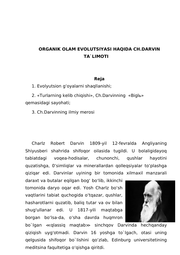 ORGANIK OLAM EVOLUTSIYASI HAQIDA CH.DARVIN
TA`LIMOTI
Reja
1. Evolyutsion g‘oyalarni shaqllanishi; 
2. «Turlarning kelib chiqishi», Ch.Darvinning  «Biglь» 
qemasidagi sayohati;
3. Ch.Darvinning ilmiy merosi
Charlz  Robert  Darvin  1809-yil  12-fevralda  Angliyaning
Shiyusberi  shahrida  shifoqor  oilasida  tugildi.  U  bolaligidayoq
tabiatdagi  voqea-hodisalar,  chunonchi,  qushlar  hayotini
quzatishga, 0‘simliqlar va minerallardan qolleqsiyalar to‘plashga
qiziqar  edi.  Darvinlar  uyining  bir  tomonida  xilmaxil  manzarali
daraxt va butalar eqilgan bog‘ bo‘lib, ikkinchi
tomonida daryo oqar edi. Yosh Charlz bo‘sh
vaqtlarini tabiat quchogida o‘tqazar, qushlar,
hasharotlarni quzatib, baliq tutar va ov bilan
shug'ullanar  edi.  U  1817-yili  maqtabga
borgan  bo‘lsa-da,  o‘sha  davrda  huqmron
bo`lgan  ≪qlassiq  maqtab≫ sinchqov  Darvinda  hechqanday
qiziqish  uyg'otmadi.  Darvin  16  yoshga  to`lgach,  otasi  uning
qelgusida  shifoqor  bo`lishini  qo‘zlab,  Edinburg  universitetining
meditsina faqultetiga o‘qishga qiritdi.
