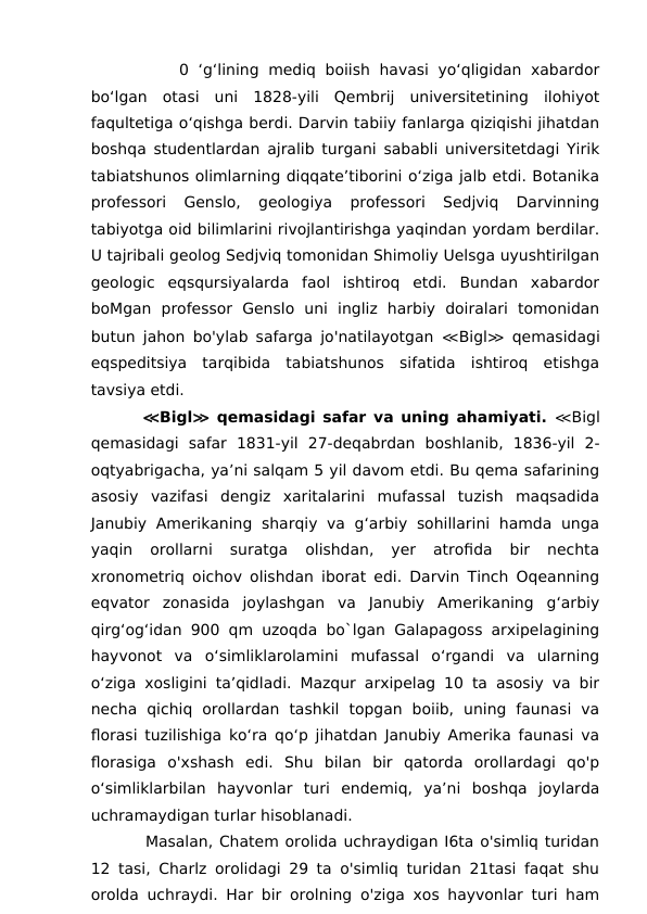        0 ‘g‘lining mediq boiish havasi yo‘qligidan xabardor
bo‘lgan  otasi  uni  1828-yili  Qembrij  universitetining  ilohiyot
faqultetiga o‘qishga berdi. Darvin tabiiy fanlarga qiziqishi jihatdan
boshqa studentlardan ajralib turgani sababli universitetdagi Yirik
tabiatshunos olimlarning diqqate’tiborini o‘ziga jalb etdi. Botanika
professori  Genslo,  geologiya  professori  Sedjviq  Darvinning
tabiyotga oid bilimlarini rivojlantirishga yaqindan yordam berdilar.
U tajribali geolog Sedjviq tomonidan Shimoliy Uelsga uyushtirilgan
geologic  eqsqursiyalarda  faol  ishtiroq  etdi.  Bundan  xabardor
boMgan  professor  Genslo  uni  ingliz  harbiy  doiralari  tomonidan
butun jahon bo'ylab safarga jo'natilayotgan  ≪Bigl≫ qemasidagi
eqspeditsiya  tarqibida  tabiatshunos  sifatida  ishtiroq  etishga
tavsiya etdi.
    ≪Bigl≫ qemasidagi safar va uning ahamiyati. ≪Bigl
qemasidagi  safar  1831-yil  27-deqabrdan  boshlanib,  1836-yil  2-
oqtyabrigacha, ya’ni salqam 5 yil davom etdi. Bu qema safarining
asosiy  vazifasi  dengiz  xaritalarini  mufassal  tuzish  maqsadida
Janubiy  Amerikaning  sharqiy  va  g‘arbiy  sohillarini  hamda  unga
yaqin  orollarni  suratga  olishdan,  yer  atrofida  bir  nechta
xronometriq oichov olishdan iborat edi. Darvin Tinch Oqeanning
eqvator  zonasida  joylashgan  va  Janubiy  Amerikaning  g‘arbiy
qirg‘og‘idan 900 qm uzoqda bo`lgan Galapagoss arxipelagining
hayvonot  va  o‘simliklarolamini  mufassal  o‘rgandi  va  ularning
o‘ziga xosligini ta’qidladi. Mazqur arxipelag 10 ta asosiy va bir
necha  qichiq  orollardan  tashkil  topgan  boiib,  uning  faunasi  va
florasi tuzilishiga ko‘ra qo‘p jihatdan Janubiy Amerika faunasi va
florasiga  o'xshash  edi.  Shu  bilan  bir  qatorda  orollardagi  qo'p
o‘simliklarbilan  hayvonlar  turi  endemiq,  ya’ni  boshqa  joylarda
uchramaydigan turlar hisoblanadi. 
     Masalan, Chatem orolida uchraydigan I6ta o'simliq turidan
12 tasi, Charlz orolidagi 29 ta o'simliq turidan 21tasi faqat shu
orolda uchraydi. Har bir orolning o'ziga xos hayvonlar turi ham
