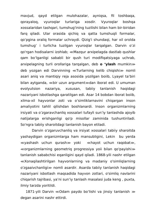 mavjud,  qayd  etilgan  mulohazalar,  ayniqsa,  fil  toshbaqa,
qorayaloq,  vyuroqlar  turlariga  xosdir.  Vyuroqlar  boshqa
xossalaridan tashqari, tumshug'ining tuzilishi bilan ham bir-biridan
farq  qiladi.  Ular  orasida  qichiq  va  qatta  tumshuqli  formalar,
qo‘pgina oraliq formalar uchraydi. Qizig'i shundaqi, har xil orolda
tumshug‘  i  turlicha  tuzilgan  vyuroqlar  tarqalgan.  Darvin  o‘zi
qo'rgan hodisalarni izohlab; ≪Mazqur arxipelagda dastlab qushlar
qam  bo‘lganligi  sababli  bir  qush  turi  modifiqatsiyaga  uchrab,
arxipelagning turli orollariga tarqalgan, deb  o ‘ylash  mumkin≫
deb  yozgan  edi  Darvinning  ≪Turlarning  kelib  chiqishi≫ nomli
asari aniq va mantiqiy reja asosida yozilgan boiib, Lyayel ta’biri
bilan aytganda, ≪bir uzun argument≫dan iborat edi. U umuman
evolyutsion  nazariya,  xususan,  tabiiy  tanlanish  haqidagi
nazariyani isbotlashga qaratilgan edi. Asar 14 bobdan iborat boiib,
xilma-xil  hayvonlar  zoti  va  o‘simliklarnavini  chiqargan  inson
amaliyotini  tahlil  qilishdan  boshlanardi.  Inson  organizmlarning
irsiyati va o‘zgaravchanliq xossalari tufayli sun’iy tanlashda ajoyib
natijalarga  erishganligi  qo'p  misollar  zaminida  tushuntiriladi.
So'ngra tabiiy sharoitdagi tanlanish bayon etiladi. 
    Darvin o'zgaruvchanliq va irsiyat xossalari tabiiy sharoitda
yashaydigan organizmlarga ham mansubligini, Lekin  bu yerda
≪yashash  uchun  qurash≫ yoki  
 ≪hayot  uchun  raqobat≫,
≪organizmlarning geometriq progressiya yoii bilan qo'payishi≫
tanlanish sababchisi eqanligini qayd qiladi. 1868-yili nashr etilgan
≪Xonaqilashtirilgan  hayvonlarning  va  madaniy  o'simliqlarning
o'zgaaivchanligi≫ nomli asardir. Asarda tabiiy tanlanish haqidagi
nazariyani isbotlash maqsadida hayvon zotlari, o'simliq navlarini
chiqarish tajribasi, ya’ni sun’iy tanlash masalasi juda keng , puxta,
ilmiy tarzda yoritildi.
1871-yili Darvin  ≪Odam paydo bo‘lishi va jinsiy tanlanish  ≫
degan asarini nashr ettirdi.
