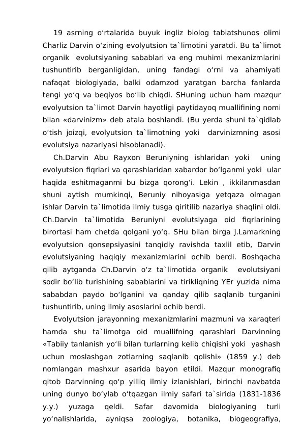 19 asrning o‘rtalarida buyuk ingliz biolog tabiatshunos olimi
Charliz Darvin o‘zining evolyutsion ta`limotini yaratdi. Bu ta`limot
organik  evolutsiyaning sabablari va eng muhimi mexanizmlarini
tushuntirib  berganligidan,  uning  fandagi  o‘rni  va  ahamiyati
nafaqat  biologiyada,  balki  odamzod  yaratgan  barcha  fanlarda
tengi yo‘q va beqiyos bo‘lib chiqdi. SHuning uchun ham mazqur
evolyutsion ta`limot Darvin hayotligi paytidayoq muallifining nomi
bilan «darvinizm» deb atala boshlandi. (Bu yerda shuni ta`qidlab
o‘tish joizqi, evolyutsion ta`limotning yoki  darvinizmning asosi
evolutsiya nazariyasi hisoblanadi).
Ch.Darvin  Abu  Rayxon  Beruniyning  ishlaridan  yoki   uning
evolyutsion fiqrlari va qarashlaridan xabardor bo‘lganmi yoki  ular
haqida  eshitmaganmi  bu  bizga  qorong‘i.  Lekin  , ikkilanmasdan
shuni  aytish  mumkinqi,  Beruniy  nihoyasiga  yetqaza  olmagan
ishlar Darvin ta`limotida ilmiy tusga qiritilib nazariya shaqlini oldi.
Ch.Darvin  ta`limotida  Beruniyni  evolutsiyaga  oid  fiqrlarining
birortasi ham chetda qolgani yo‘q. SHu bilan birga J.Lamarkning
evolyutsion  qonsepsiyasini  tanqidiy  ravishda  taxlil  etib,  Darvin
evolutsiyaning  haqiqiy  mexanizmlarini  ochib  berdi.  Boshqacha
qilib  aytganda  Ch.Darvin  o‘z  ta`limotida  organik   evolutsiyani
sodir bo‘lib turishining sabablarini va tirikliqning YEr yuzida nima
sababdan  paydo  bo‘lganini  va  qanday  qilib  saqlanib  turganini
tushuntirib, uning ilmiy asoslarini ochib berdi.
Evolyutsion jarayonning mexanizmlarini mazmuni va xaraqteri
hamda  shu  ta`limotga  oid  muallifning  qarashlari  Darvinning
«Tabiiy tanlanish yo‘li bilan turlarning kelib chiqishi yoki  yashash
uchun  moslashgan  zotlarning  saqlanib  qolishi»  (1859  y.)  deb
nomlangan  mashxur  asarida  bayon  etildi.  Mazqur  monografiq
qitob  Darvinning  qo‘p  yilliq  ilmiy  izlanishlari,  birinchi  navbatda
uning dunyo bo‘ylab o‘tqazgan ilmiy safari ta`sirida (1831-1836
y.y.)  yuzaga  qeldi.  Safar  davomida  biologiyaning  turli
yo‘nalishlarida,  ayniqsa  zoologiya,  botanika,  biogeografiya,
