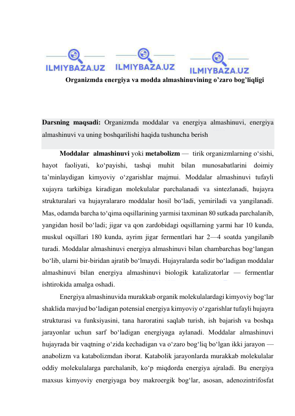  
 
 
 
 
 
Organizmda energiya va modda almashinuvining o’zaro bog’liqligi 
 
 
Darsning maqsadi: Organizmda moddalar va energiya almashinuvi, energiya 
almashinuvi va uning boshqarilishi haqida tushuncha berish 
Moddalar almashinuvi yoki metabolizm — tirik organizmlarning oʻsishi, 
hayot faoliyati, koʻpayishi, tashqi muhit bilan munosabatlarini doimiy 
taʼminlaydigan kimyoviy oʻzgarishlar majmui. Moddalar almashinuvi tufayli 
xujayra tarkibiga kiradigan molekulalar parchalanadi va sintezlanadi, hujayra 
strukturalari va hujayralararo moddalar hosil boʻladi, yemiriladi va yangilanadi. 
Mas, odamda barcha toʻqima oqsillarining yarmisi taxminan 80 sutkada parchalanib, 
yangidan hosil boʻladi; jigar va qon zardobidagi oqsillarning yarmi har 10 kunda, 
muskul oqsillari 180 kunda, ayrim jigar fermentlari har 2—4 soatda yangilanib 
turadi. Moddalar almashinuvi energiya almashinuvi bilan chambarchas bogʻlangan 
boʻlib, ularni bir-biridan ajratib boʻlmaydi. Hujayralarda sodir boʻladigan moddalar 
almashinuvi bilan energiya almashinuvi biologik katalizatorlar — fermentlar 
ishtirokida amalga oshadi.  
Energiya almashinuvida murakkab organik molekulalardagi kimyoviy bogʻlar 
shaklida mavjud boʻladigan potensial energiya kimyoviy oʻzgarishlar tufayli hujayra 
strukturasi va funksiyasini, tana haroratini saqlab turish, ish bajarish va boshqa 
jarayonlar uchun sarf boʻladigan energiyaga aylanadi. Moddalar almashinuvi 
hujayrada bir vaqtning oʻzida kechadigan va oʻzaro bogʻliq boʻlgan ikki jarayon — 
anabolizm va katabolizmdan iborat. Katabolik jarayonlarda murakkab molekulalar 
oddiy molekulalarga parchalanib, koʻp miqdorda energiya ajraladi. Bu energiya 
maxsus kimyoviy energiyaga boy makroergik bogʻlar, asosan, adenozintrifosfat 
