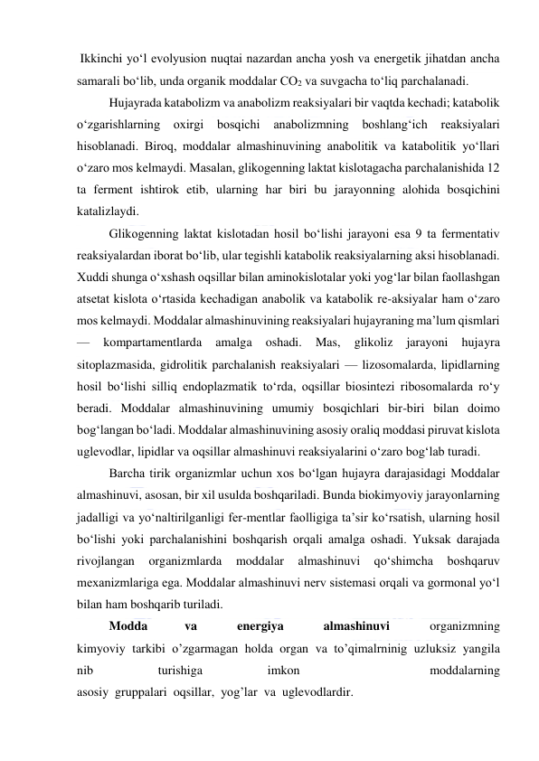  
 
 Ikkinchi yoʻl evolyusion nuqtai nazardan ancha yosh va energetik jihatdan ancha 
samarali boʻlib, unda organik moddalar CO2 va suvgacha toʻliq parchalanadi. 
Hujayrada katabolizm va anabolizm reaksiyalari bir vaqtda kechadi; katabolik 
oʻzgarishlarning 
oxirgi bosqichi 
anabolizmning 
boshlangʻich reaksiyalari 
hisoblanadi. Biroq, moddalar almashinuvining anabolitik va katabolitik yoʻllari 
oʻzaro mos kelmaydi. Masalan, glikogenning laktat kislotagacha parchalanishida 12 
ta ferment ishtirok etib, ularning har biri bu jarayonning alohida bosqichini 
katalizlaydi.  
Glikogenning laktat kislotadan hosil boʻlishi jarayoni esa 9 ta fermentativ 
reaksiyalardan iborat boʻlib, ular tegishli katabolik reaksiyalarning aksi hisoblanadi. 
Xuddi shunga oʻxshash oqsillar bilan aminokislotalar yoki yogʻlar bilan faollashgan 
atsetat kislota oʻrtasida kechadigan anabolik va katabolik re-aksiyalar ham oʻzaro 
mos kelmaydi. Moddalar almashinuvining reaksiyalari hujayraning maʼlum qismlari 
— 
kompartamentlarda 
amalga 
oshadi. 
Mas, 
glikoliz 
jarayoni 
hujayra 
sitoplazmasida, gidrolitik parchalanish reaksiyalari — lizosomalarda, lipidlarning 
hosil boʻlishi silliq endoplazmatik toʻrda, oqsillar biosintezi ribosomalarda roʻy 
beradi. Moddalar almashinuvining umumiy bosqichlari bir-biri bilan doimo 
bogʻlangan boʻladi. Moddalar almashinuvining asosiy oraliq moddasi piruvat kislota 
uglevodlar, lipidlar va oqsillar almashinuvi reaksiyalarini oʻzaro bogʻlab turadi. 
Barcha tirik organizmlar uchun xos boʻlgan hujayra darajasidagi Moddalar 
almashinuvi, asosan, bir xil usulda boshqariladi. Bunda biokimyoviy jarayonlarning 
jadalligi va yoʻnaltirilganligi fer-mentlar faolligiga taʼsir koʻrsatish, ularning hosil 
boʻlishi yoki parchalanishini boshqarish orqali amalga oshadi. Yuksak darajada 
rivojlangan 
organizmlarda 
moddalar 
almashinuvi 
qoʻshimcha 
boshqaruv 
mexanizmlariga ega. Moddalar almashinuvi nerv sistemasi orqali va gormonal yoʻl 
bilan ham boshqarib turiladi. 
Modda 
va  
energiya  
almashinuvi  
organizmning 
kimyoviy  tarkibi  o’zgarmagan  holda  organ  va  to’qimalrninig  uzluksiz  yangila
nib  
turishiga  
imkon  
  
moddalarning 
asosiy  gruppalari  oqsillar,  yog’lar  va  uglevodlardir. 
