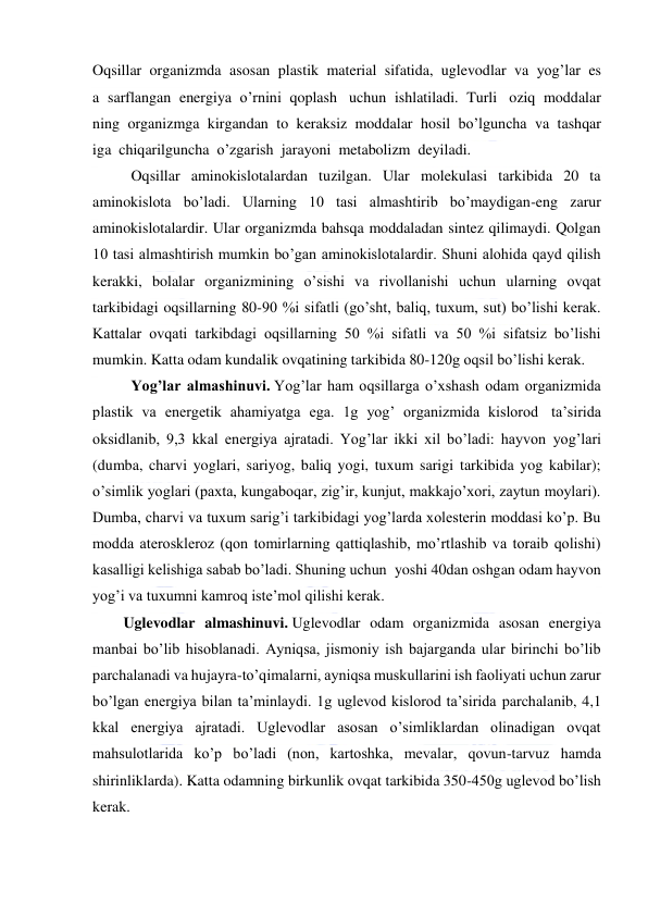  
 
Oqsillar  organizmda  asosan  plastik  material  sifatida,  uglevodlar  va  yog’lar  es
a  sarflangan  energiya  o’rnini  qoplash   uchun  ishlatiladi.  Turli   oziq  moddalar
ning  organizmga  kirgandan  to  keraksiz  moddalar  hosil  bo’lguncha  va  tashqar
iga  chiqarilguncha  o’zgarish  jarayoni  metabolizm  deyiladi. 
  
Oqsillar aminokislotalardan tuzilgan. Ular molekulasi tarkibida 20 ta 
aminokislota bo’ladi. Ularning 10 tasi almashtirib bo’maydigan-eng zarur 
aminokislotalardir. Ular organizmda bahsqa moddaladan sintez qilimaydi. Qolgan 
10 tasi almashtirish mumkin bo’gan aminokislotalardir. Shuni alohida qayd qilish 
kerakki, bolalar organizmining o’sishi va rivollanishi uchun ularning ovqat 
tarkibidagi oqsillarning 80-90 %i sifatli (go’sht, baliq, tuxum, sut) bo’lishi kerak. 
Kattalar ovqati tarkibdagi oqsillarning 50 %i sifatli va 50 %i sifatsiz bo’lishi 
mumkin. Katta odam kundalik ovqatining tarkibida 80-120g oqsil bo’lishi kerak. 
Yog’lar almashinuvi. Yog’lar ham oqsillarga o’xshash odam organizmida 
plastik va energetik ahamiyatga ega. 1g yog’ organizmida kislorod  ta’sirida 
oksidlanib, 9,3 kkal energiya ajratadi. Yog’lar ikki xil bo’ladi: hayvon yog’lari 
(dumba, charvi yoglari, sariyog, baliq yogi, tuxum sarigi tarkibida yog kabilar); 
o’simlik yoglari (paxta, kungaboqar, zig’ir, kunjut, makkajo’xori, zaytun moylari). 
Dumba, charvi va tuxum sarig’i tarkibidagi yog’larda xolesterin moddasi ko’p. Bu 
modda ateroskleroz (qon tomirlarning qattiqlashib, mo’rtlashib va toraib qolishi) 
kasalligi kelishiga sabab bo’ladi. Shuning uchun  yoshi 40dan oshgan odam hayvon 
yog’i va tuxumni kamroq iste’mol qilishi kerak. 
Uglevodlar almashinuvi. Uglevodlar odam organizmida asosan energiya 
manbai bo’lib hisoblanadi. Ayniqsa, jismoniy ish bajarganda ular birinchi bo’lib 
parchalanadi va hujayra-to’qimalarni, ayniqsa muskullarini ish faoliyati uchun zarur 
bo’lgan energiya bilan ta’minlaydi. 1g uglevod kislorod ta’sirida parchalanib, 4,1 
kkal energiya ajratadi. Uglevodlar asosan o’simliklardan olinadigan ovqat 
mahsulotlarida ko’p bo’ladi (non, kartoshka, mevalar, qovun-tarvuz hamda 
shirinliklarda). Katta odamning birkunlik ovqat tarkibida 350-450g uglevod bo’lish 
kerak. 
