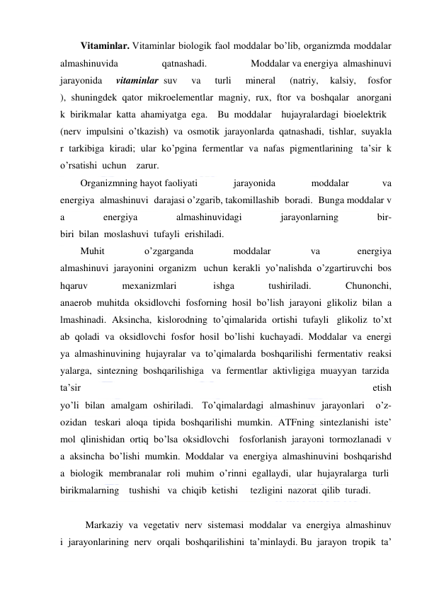  
 
Vitaminlar. Vitaminlar biologik faol moddalar bo’lib, organizmda moddalar 
almashinuvida 
qatnashadi. 
Moddalar va energiya  almashinuvi 
jarayonida 
 vitaminlar  suv  
va  
turli  
mineral  
(natriy, 
kalsiy, 
fosfor 
),  shuningdek  qator  mikroelementlar  magniy,  rux,  ftor  va  boshqalar   anorgani
k  birikmalar  katta  ahamiyatga  ega.    Bu  moddalar    hujayralardagi  bioelektrik   
(nerv  impulsini  o’tkazish)  va  osmotik  jarayonlarda  qatnashadi,  tishlar,  suyakla
r  tarkibiga  kiradi;  ular  ko’pgina  fermentlar  va  nafas  pigmentlarining   ta’sir  k
o’rsatishi  uchun    zarur. 
Organizmning hayot faoliyati  
jarayonida  
moddalar 
va 
energiya  almashinuvi  darajasi o’zgarib, takomillashib  boradi.  Bunga moddalar v
a  
energiya  
almashinuvidagi  
jarayonlarning  
bir-
biri  bilan  moslashuvi  tufayli  erishiladi.   
Muhit  
o’zgarganda  
moddalar  
va 
energiya 
almashinuvi  jarayonini  organizm   uchun  kerakli  yo’nalishda  o’zgartiruvchi  bos
hqaruv  
mexanizmlari   
ishga  
tushiriladi.  
Chunonchi, 
anaerob  muhitda  oksidlovchi  fosforning  hosil  bo’lish  jarayoni  glikoliz  bilan  a
lmashinadi.  Aksincha,  kislorodning  to’qimalarida  ortishi  tufayli   glikoliz  to’xt
ab  qoladi  va  oksidlovchi  fosfor  hosil  bo’lishi  kuchayadi.  Moddalar  va  energi
ya  almashinuvining  hujayralar  va  to’qimalarda  boshqarilishi  fermentativ  reaksi
yalarga,  sintezning  boshqarilishiga   va  fermentlar  aktivligiga  muayyan  tarzida  
ta’sir  
etish 
yo’li  bilan  amalgam  oshiriladi.   To’qimalardagi  almashinuv  jarayonlari    o’z- 
ozidan   teskari  aloqa  tipida  boshqarilishi  mumkin.  ATFning  sintezlanishi  iste’
mol  qlinishidan  ortiq  bo’lsa  oksidlovchi    fosforlanish  jarayoni  tormozlanadi  v
a  aksincha  bo’lishi  mumkin.  Moddalar  va  energiya  almashinuvini  boshqarishd
a  biologik  membranalar  roli  muhim  o’rinni  egallaydi,  ular  hujayralarga  turli  
birikmalarning    tushishi   va  chiqib  ketishi     tezligini  nazorat  qilib  turadi. 
 
 
Markaziy  va  vegetativ  nerv  sistemasi  moddalar  va  energiya  almashinuv
i  jarayonlarining  nerv  orqali  boshqarilishini  ta’minlaydi. Bu  jarayon  tropik  ta’
