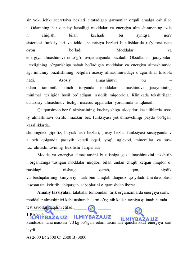  
 
sir  yoki  ichki  secretsiya  bezlari  ajratadigan  garmonlar  orqali  amalga  oshirilad
i.  Odamning  har  qanday  kasalligi  moddalar  va  energiya  almashinuvining  izda
n  
chiqishi  
bilan  
kechadi,  
bu  
ayniqsa   
nerv 
sistemasi  funksiyalari  va  ichki    secretsiya  bezlari  buzilishlarida  ro’y  rost  nam
oyon  
bo’ladi.  
Moddalar  
va 
energiya  almashinuvi  noto’g’ri  ovqatlanganda  buziladi.  Oksidlanish  jarayonlari
  tezligining  o’zgarishiga  sabab  bo’ladigan  moddalar  va  energiya  almashinuvid
agi  umumiy  buzilishining  belgilari  asosiy  almashinuvidagi  o’zgarishlar  hisobla
nadi. 
Asosiy  
almashinuvi  
bu 
–
odam  
tamomila  
tinch  
turganda  
moddalar  
almashinuvi  
jarayonining 
minimal   tezligida  hosil  bo’ladigan   issiqlik  miqdoridir.  Klinikada  tekshirilgan
da asosiy  almashinuv  tezligi  maxsus  apparatlar  yordamida  aniqlanadi. 
Qalqonsimon bez funksiyasining  kuchayishiga  aloqador  kasalliklarda  asos
iy  almashinuvi  orrtib,   mazkur  bez  funksiyasi  yetishmovchiligi  paydo  bo’lgan  
kasalliklarda, 
shuningdek  gipofiz,  buyrak  usti  bezlari,  jinsiy  bezlar  funksiyasi  susayganda  v
a  och  qolganda  pasayib  ketadi  oqsil,  yog’,  uglevod,  minerallar  va  suv-
tuz  almashinuvining  buzilishi  farqlanadi 
Modda  va  energiya  almasinuvini  buzilishiga  gaz  almashinuvini  tekshirib
,  organizmga  tushgan  moddalar  miqdori  bilan  undan  chiqib  ketgan  miqdor  o’
rtasidagi  
nisbatga  
qarab,  
qon,  
siydik 
va  boshqalarning  kimyoviy    tarkibini  aniqlab  diagnoz  qo’yiladi. Uni davoolash
 asosan uni keltirib  chiqargan  sabablarini o’rganishdan iborat. 
  Amaliy tavsiyalar: talabalar tomonidan  tirik organizmlarda energiya sarfi, 
moddalar almashinivi kabi tushunchalarni o’rganib kelish tavsiya qilinadi hamda 
test savollari taqdim etiladi.  
1.Bir kecha-
kunduzda  tana massasi  70 kg bo‘lgan  odam taxminan  qancha kkal  energiya  sarf
laydi.   
A) 2600 B) 2500 C) 2300 B) 3000  
