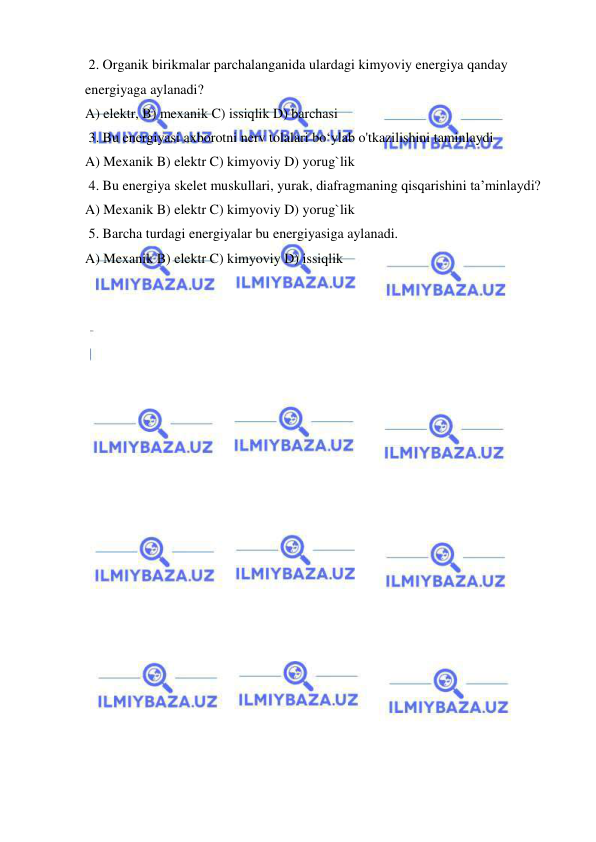  
 
 2. Organik birikmalar parchalanganida ulardagi kimyoviy energiya qanday 
energiyaga aylanadi?  
A) elektr, B) mexanik C) issiqlik D) barchasi  
 3. Bu energiyasi axborotni nerv tolalari bo‘ylab o'tkazilishini taminlaydi  
A) Mexanik B) elektr C) kimyoviy D) yorug`lik  
 4. Bu energiya skelet muskullari, yurak, diafragmaning qisqarishini ta’minlaydi?   
A) Mexanik B) elektr C) kimyoviy D) yorug`lik  
 5. Barcha turdagi energiyalar bu energiyasiga aylanadi.   
A) Mexanik B) elektr C) kimyoviy D) issiqlik  
 
 
