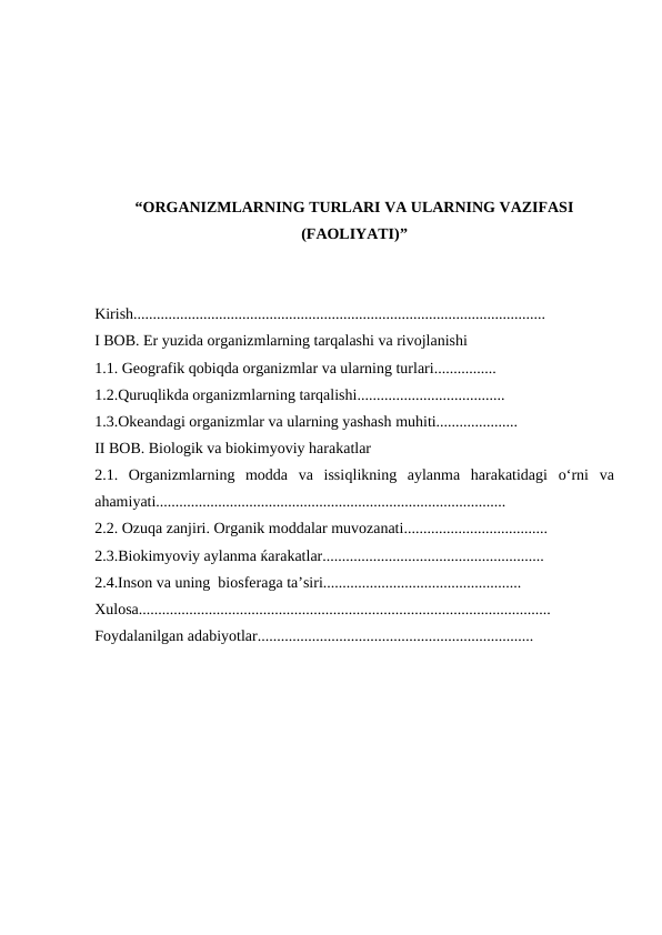 “ORGANIZMLARNING TURLARI VA ULARNING VAZIFASI
(FAOLIYATI)”
Kirish..........................................................................................................
I BOB. Er yuzida organizmlarning tarqalashi va rivojlanishi
1.1. Geografik qobiqda organizmlar va ularning turlari................
1.2.Quruqlikda organizmlarning tarqalishi......................................
1.3.Okeandagi organizmlar va ularning yashash muhiti.....................
II BOB. Biologik va biokimyoviy harakatlar
2.1.  Organizmlarning  modda  va  issiqlikning  aylanma  harakatidagi  o‘rni  va
ahamiyati..........................................................................................
2.2. Ozuqa zanjiri. Organik moddalar muvozanati.....................................
2.3.Biokimyoviy aylanma ќarakatlar.........................................................
2.4.Inson va uning  biosferaga ta’siri...................................................
Xulosa..........................................................................................................
Foydalanilgan adabiyotlar.......................................................................
