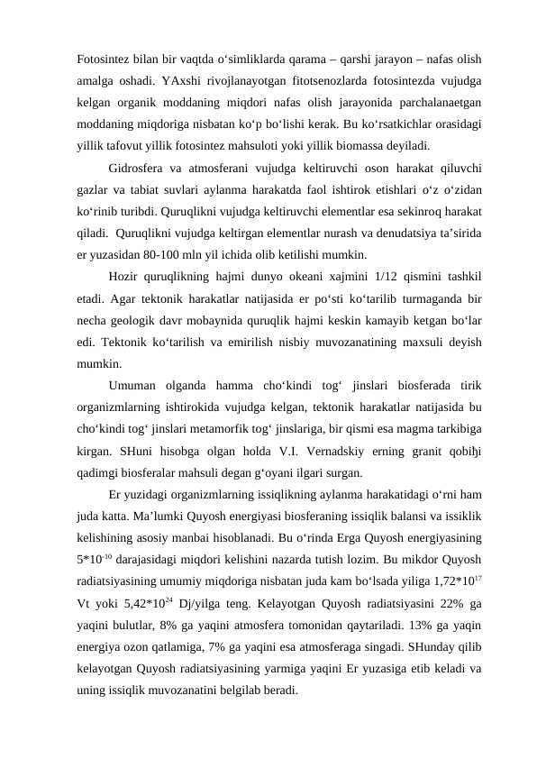 Fotosintez bilan bir vaqtda o‘simliklarda qarama – qarshi jarayon – nafas olish
amalga oshadi. YAxshi rivojlanayotgan fitotsenozlarda fotosintezda vujudga
kelgan  organik  moddaning  miqdori  nafas  olish  jarayonida  parchalanaetgan
moddaning miqdoriga nisbatan ko‘p bo‘lishi kerak. Bu ko‘rsatkichlar orasidagi
yillik tafovut yillik fotosintez mahsuloti yoki yillik biomassa deyiladi.
Gidrosfera  va  atmosferani  vujudga  keltiruvchi  oson  harakat  qiluvchi
gazlar va tabiat suvlari aylanma  harakatda faol ishtirok etishlari  o‘z  o‘zidan
ko‘rinib turibdi. Quruqlikni vujudga keltiruvchi elementlar esa sekinroq harakat
qiladi.  Quruqlikni vujudga keltirgan elementlar nurash va denudatsiya ta’sirida
er yuzasidan 80-100 mln yil ichida olib ketilishi mumkin.
Hozir quruqlikning  hajmi dunyo okeani xajmini 1/12 qismini tashkil
etadi. Agar tektonik  harakatlar natijasida er po‘sti ko‘tarilib turmaganda bir
necha geologik davr mobaynida quruqlik hajmi keskin kamayib ketgan bo‘lar
edi. Tektonik ko‘tarilish va emirilish nisbiy muvozanatining maxsuli deyish
mumkin.
Umuman  olganda  hamma  cho‘kindi  tog‘  jinslari  biosferada  tirik
organizmlarning ishtirokida vujudga kelgan, tektonik  harakatlar natijasida bu
cho‘kindi tog‘ jinslari metamorfik tog‘ jinslariga, bir qismi esa magma tarkibiga
kirgan.  SHuni  hisobga  olgan  holda  V.I.  Vernadskiy  erning  granit  qobiђi
qadimgi biosferalar mahsuli degan g‘oyani ilgari surgan.
Er yuzidagi organizmlarning issiqlikning aylanma harakatidagi o‘rni ham
juda katta. Ma’lumki Quyosh energiyasi biosferaning issiqlik balansi va issiklik
kelishining asosiy manbai hisoblanadi. Bu o‘rinda Erga Quyosh energiyasining
5*10-10 darajasidagi miqdori kelishini nazarda tutish lozim. Bu mikdor Quyosh
radiatsiyasining umumiy miqdoriga nisbatan juda kam bo‘lsada yiliga 1,72*1017
Vt yoki 5,42*1024 Dj/yilga teng. Kelayotgan Quyosh radiatsiyasini 22% ga
yaqini bulutlar, 8% ga yaqini atmosfera tomonidan qaytariladi. 13% ga yaqin
energiya ozon qatlamiga, 7% ga yaqini esa atmosferaga singadi. SHunday qilib
kelayotgan Quyosh radiatsiyasining yarmiga yaqini Er yuzasiga etib keladi va
uning issiqlik muvozanatini belgilab beradi.
