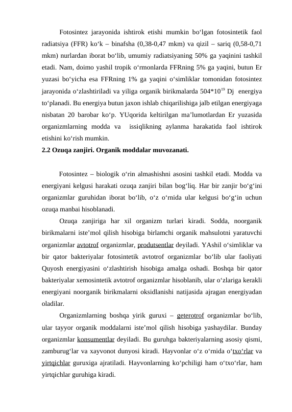 Fotosintez jarayonida ishtirok etishi mumkin bo‘lgan fotosintetik faol
radiatsiya (FFR) ko‘k – binafsha (0,38-0,47 mkm) va qizil – sariq (0,58-0,71
mkm) nurlardan iborat bo‘lib, umumiy radiatsiyaning 50% ga yaqinini tashkil
etadi. Nam, doimo yashil tropik o‘rmonlarda FFRning 5% ga yaqini, butun Er
yuzasi bo‘yicha esa FFRning 1% ga yaqini  o‘simliklar tomonidan fotosintez
jarayonida o‘zlashtiriladi va yiliga organik birikmalarda 504*1019 Dj  energiya
to‘planadi. Bu energiya butun jaxon ishlab chiqarilishiga jalb etilgan energiyaga
nisbatan 20 barobar ko‘p. YUqorida keltirilgan ma’lumotlardan Er yuzasida
organizmlarning  modda  va   issiqlikning  aylanma  harakatida  faol  ishtirok
etishini ko‘rish mumkin.
2.2 Ozuqa zanjiri. Organik moddalar muvozanati.
Fotosintez – biologik o‘rin almashishni asosini tashkil etadi. Modda va
energiyani kelgusi harakati ozuqa zanjiri bilan bog‘liq. Har bir zanjir bo‘g‘ini
organizmlar guruhidan iborat bo‘lib,  o‘z  o‘rnida ular kelgusi bo‘g‘in uchun
ozuqa manbai hisoblanadi.
Ozuqa  zanjiriga  har  xil  organizm  turlari  kiradi.  Sodda,  noorganik
birikmalarni iste’mol qilish hisobiga birlamchi organik mahsulotni yaratuvchi
organizmlar avtotrof organizmlar, produtsentlar deyiladi. YAshil o‘simliklar va
bir  qator bakteriyalar fotosintetik avtotrof organizmlar bo‘lib ular  faoliyati
Quyosh energiyasini  o‘zlashtirish  hisobiga amalga oshadi. Boshqa bir qator
bakteriyalar xemosintetik avtotrof organizmlar hisoblanib, ular o‘zlariga kerakli
energiyani noorganik birikmalarni oksidlanishi natijasida ajragan energiyadan
oladilar.
Organizmlarning boshqa yirik guruxi –  geterotrof organizmlar bo‘lib,
ular tayyor organik moddalarni iste’mol qilish  hisobiga yashaydilar. Bunday
organizmlar konsumentlar deyiladi. Bu guruhga bakteriyalarning asosiy qismi,
zamburug‘lar va xayvonot dunyosi kiradi. Hayvonlar o‘z o‘rnida o‘tx  o‘
  rlar
 
  va
yirtqichlar guruxiga ajratiladi. Hayvonlarning ko‘pchiligi ham o‘txo‘rlar, ham
yirtqichlar guruhiga kiradi.

