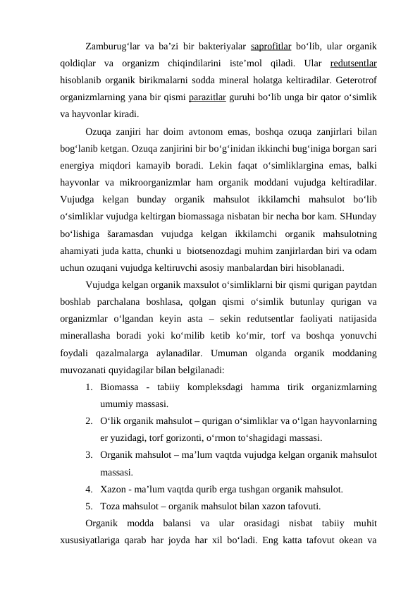 Zamburug‘lar va ba’zi bir bakteriyalar  saprofitlar bo‘lib, ular organik
qoldiqlar  va  organizm  chiqindilarini  iste’mol  qiladi.  Ular  redutsentlar
hisoblanib organik birikmalarni sodda mineral  holatga keltiradilar. Geterotrof
organizmlarning yana bir qismi parazitlar guruhi bo‘lib unga bir qator o‘simlik
va hayvonlar kiradi.
Ozuqa zanjiri  har doim avtonom emas, boshqa ozuqa  zanjirlari  bilan
bog‘lanib ketgan. Ozuqa zanjirini bir bo‘g‘inidan ikkinchi bug‘iniga borgan sari
energiya  miqdori  kamayib  boradi.  Lekin  faqat  o‘simliklargina  emas,  balki
hayvonlar va mikroorganizmlar  ham organik moddani  vujudga keltiradilar.
Vujudga  kelgan  bunday  organik  mahsulot  ikkilamchi  mahsulot  bo‘lib
o‘simliklar vujudga keltirgan biomassaga nisbatan bir necha bor kam. SHunday
bo‘lishiga  šaramasdan  vujudga  kelgan  ikkilamchi  organik  mahsulotning
ahamiyati juda katta, chunki u  biotsenozdagi muhim zanjirlardan biri va odam
uchun ozuqani vujudga keltiruvchi asosiy manbalardan biri hisoblanadi.
Vujudga kelgan organik maxsulot o‘simliklarni bir qismi qurigan paytdan
boshlab  parchalana  boshlasa,  qolgan  qismi  o‘simlik  butunlay  qurigan  va
organizmlar  o‘lgandan  keyin  asta  –  sekin  redutsentlar  faoliyati  natijasida
minerallasha  boradi  yoki  ko‘milib  ketib  ko‘mir,  torf  va  boshqa  yonuvchi
foydali  qazalmalarga  aylanadilar.  Umuman  olganda  organik  moddaning
muvozanati quyidagilar bilan belgilanadi:
1. Biomassa  -  tabiiy  kompleksdagi  hamma  tirik  organizmlarning
umumiy massasi.
2. O‘lik organik mahsulot – qurigan o‘simliklar va o‘lgan hayvonlarning
er yuzidagi, torf gorizonti, o‘rmon to‘shagidagi massasi.
3. Organik mahsulot – ma’lum vaqtda vujudga kelgan organik mahsulot
massasi.
4. Xazon - ma’lum vaqtda qurib erga tushgan organik mahsulot.
5. Toza mahsulot – organik mahsulot bilan xazon tafovuti.
Organik  modda  balansi  va  ular  orasidagi  nisbat  tabiiy  muhit
xususiyatlariga qarab  har joyda  har xil bo‘ladi. Eng katta tafovut okean va
