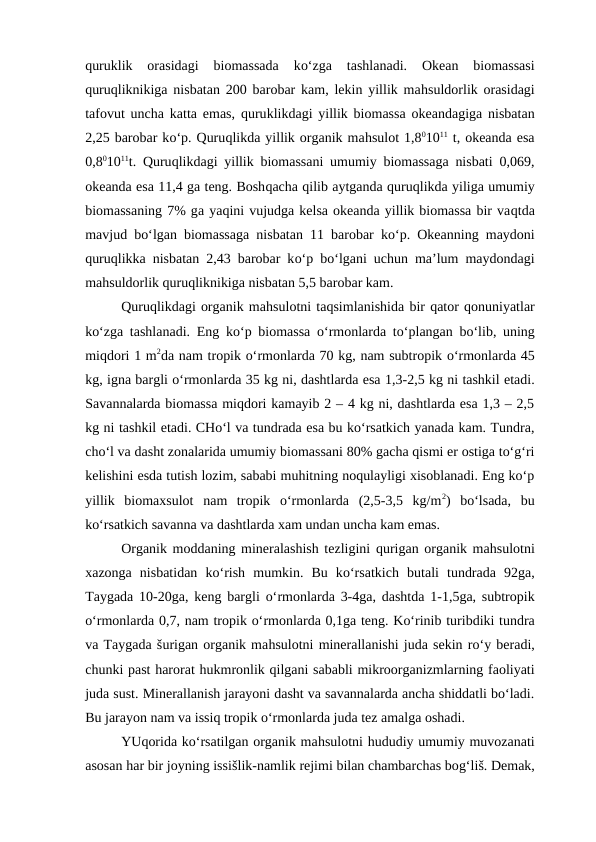 quruklik  orasidagi  biomassada  ko‘zga  tashlanadi.  Okean  biomassasi
quruqliknikiga nisbatan 200 barobar kam, lekin yillik mahsuldorlik orasidagi
tafovut uncha katta emas,  quruklikdagi yillik biomassa okeandagiga nisbatan
2,25 barobar ko‘p. Quruqlikda yillik organik mahsulot 1,801011 t, okeanda esa
0,801011t.  Quruqlikdagi yillik biomassani umumiy biomassaga nisbati 0,069,
okeanda esa 11,4 ga teng. Boshqacha qilib aytganda quruqlikda yiliga umumiy
biomassaning 7% ga yaqini vujudga kelsa okeanda yillik biomassa bir vaqtda
mavjud bo‘lgan biomassaga nisbatan 11 barobar ko‘p. Okeanning maydoni
quruqlikka nisbatan 2,43 barobar ko‘p bo‘lgani uchun ma’lum maydondagi
mahsuldorlik quruqliknikiga nisbatan 5,5 barobar kam.
Quruqlikdagi organik mahsulotni taqsimlanishida bir qator qonuniyatlar
ko‘zga tashlanadi. Eng ko‘p biomassa  o‘rmonlarda to‘plangan bo‘lib, uning
miqdori 1 m2da nam tropik o‘rmonlarda 70 kg, nam subtropik o‘rmonlarda 45
kg, igna bargli o‘rmonlarda 35 kg ni, dashtlarda esa 1,3-2,5 kg ni tashkil etadi.
Savannalarda biomassa miqdori kamayib 2 – 4 kg ni, dashtlarda esa 1,3 – 2,5
kg ni tashkil etadi. CHo‘l va tundrada esa bu ko‘rsatkich yanada kam. Tundra,
cho‘l va dasht zonalarida umumiy biomassani 80% gacha qismi er ostiga to‘g‘ri
kelishini esda tutish lozim, sababi muhitning noqulayligi xisoblanadi. Eng ko‘p
yillik  biomaxsulot  nam  tropik  o‘rmonlarda  (2,5-3,5  kg/m2)  bo‘lsada,  bu
ko‘rsatkich savanna va dashtlarda xam undan uncha kam emas.
Organik moddaning mineralashish tezligini qurigan organik mahsulotni
xazonga  nisbatidan  ko‘rish  mumkin.  Bu  ko‘rsatkich  butali  tundrada  92ga,
Taygada 10-20ga, keng bargli  o‘rmonlarda 3-4ga, dashtda 1-1,5ga, subtropik
o‘rmonlarda 0,7, nam tropik o‘rmonlarda 0,1ga teng. Ko‘rinib turibdiki tundra
va Taygada šurigan organik mahsulotni minerallanishi juda sekin ro‘y beradi,
chunki past harorat hukmronlik qilgani sababli mikroorganizmlarning faoliyati
juda sust. Minerallanish jarayoni dasht va savannalarda ancha shiddatli bo‘ladi.
Bu jarayon nam va issiq tropik o‘rmonlarda juda tez amalga oshadi.
YUqorida ko‘rsatilgan organik mahsulotni hududiy umumiy muvozanati
asosan har bir joyning issišlik-namlik rejimi bilan chambarchas bog‘liš. Demak,
