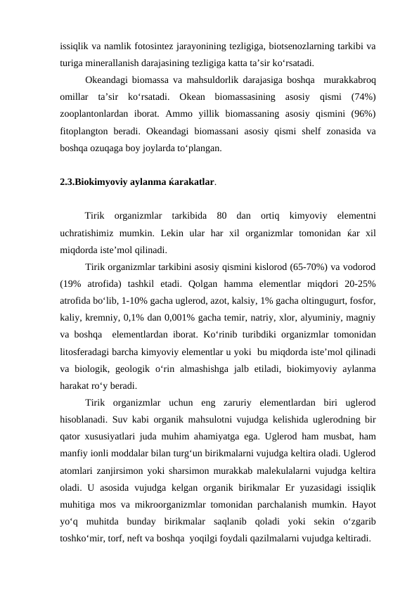issiqlik va namlik fotosintez jarayonining tezligiga, biotsenozlarning tarkibi va
turiga minerallanish darajasining tezligiga katta ta’sir ko‘rsatadi.
Okeandagi biomassa va mahsuldorlik darajasiga boshqa   murakkabroq
omillar  ta’sir  ko‘rsatadi.  Okean  biomassasining  asosiy  qismi  (74%)
zooplantonlardan  iborat.  Ammo  yillik  biomassaning  asosiy  qismini  (96%)
fitoplangton  beradi.  Okeandagi  biomassani  asosiy  qismi  shelf  zonasida  va
boshqa ozuqaga boy joylarda to‘plangan.    
2.3.Biokimyoviy aylanma ќarakatlar.
Tirik  organizmlar  tarkibida  80  dan  ortiq kimyoviy  elementni
uchratishimiz  mumkin.  Lekin  ular  har  xil  organizmlar  tomonidan  ќar  xil
miqdorda iste’mol qilinadi.
Tirik organizmlar tarkibini asosiy qismini kislorod (65-70%) va vodorod
(19%  atrofida)  tashkil  etadi.  Qolgan  hamma  elementlar  miqdori  20-25%
atrofida bo‘lib, 1-10% gacha uglerod, azot, kalsiy, 1% gacha oltingugurt, fosfor,
kaliy, kremniy, 0,1% dan 0,001% gacha temir, natriy, xlor, alyuminiy, magniy
va boshqa  elementlardan iborat. Ko‘rinib turibdiki organizmlar tomonidan
litosferadagi barcha kimyoviy elementlar u yoki  bu miqdorda iste’mol qilinadi
va biologik, geologik  o‘rin almashishga  jalb etiladi, biokimyoviy aylanma
harakat ro‘y beradi.
Tirik  organizmlar  uchun  eng  zaruriy  elementlardan  biri  uglerod
hisoblanadi. Suv kabi organik mahsulotni vujudga kelishida uglerodning bir
qator xususiyatlari juda muhim ahamiyatga ega. Uglerod  ham musbat,  ham
manfiy ionli moddalar bilan turg‘un birikmalarni vujudga keltira oladi. Uglerod
atomlari zanjirsimon yoki sharsimon murakkab malekulalarni vujudga keltira
oladi. U asosida  vujudga kelgan organik birikmalar  Er  yuzasidagi  issiqlik
muhitiga mos va mikroorganizmlar tomonidan parchalanish mumkin.  Hayot
yo‘q muhitda  bunday  birikmalar  saqlanib  qoladi  yoki  sekin  o‘zgarib
toshko‘mir, torf, neft va boshqa  yoqilgi foydali qazilmalarni vujudga keltiradi.
