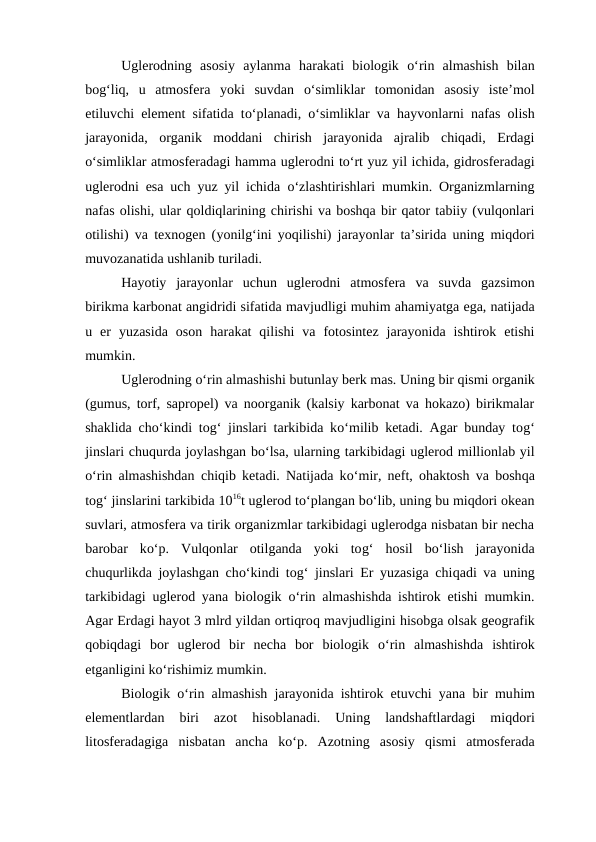 Uglerodning  asosiy  aylanma harakati  biologik  o‘rin  almashish  bilan
bog‘liq,  u  atmosfera  yoki  suvdan  o‘simliklar  tomonidan  asosiy  iste’mol
etiluvchi element sifatida to‘planadi,  o‘simliklar va  hayvonlarni nafas olish
jarayonida,  organik  moddani  chirish  jarayonida  ajralib  chiqadi,  Erdagi
o‘simliklar atmosferadagi hamma uglerodni to‘rt yuz yil ichida, gidrosferadagi
uglerodni esa uch yuz yil ichida  o‘zlashtirishlari mumkin. Organizmlarning
nafas olishi, ular qoldiqlarining chirishi va boshqa bir qator tabiiy (vulqonlari
otilishi) va texnogen (yonilg‘ini  yoqilishi) jarayonlar ta’sirida uning miqdori
muvozanatida ushlanib turiladi.
Hayotiy  jarayonlar  uchun  uglerodni  atmosfera  va  suvda  gazsimon
birikma karbonat angidridi sifatida mavjudligi muhim ahamiyatga ega, natijada
u  er  yuzasida  oson  harakat  qilishi  va  fotosintez  jarayonida  ishtirok  etishi
mumkin.
Uglerodning o‘rin almashishi butunlay berk mas. Uning bir qismi organik
(gumus, torf, sapropel) va noorganik (kalsiy karbonat va hokazo) birikmalar
shaklida cho‘kindi tog‘ jinslari tarkibida ko‘milib ketadi. Agar bunday tog‘
jinslari chuqurda joylashgan bo‘lsa, ularning tarkibidagi uglerod millionlab yil
o‘rin almashishdan chiqib ketadi. Natijada ko‘mir, neft, ohaktosh va boshqa
tog‘ jinslarini tarkibida 1016t uglerod to‘plangan bo‘lib, uning bu miqdori okean
suvlari, atmosfera va tirik organizmlar tarkibidagi uglerodga nisbatan bir necha
barobar  ko‘p.  Vulqonlar  otilganda  yoki  tog‘ hosil  bo‘lish  jarayonida
chuqurlikda joylashgan cho‘kindi tog‘ jinslari Er yuzasiga chiqadi va uning
tarkibidagi uglerod yana biologik  o‘rin almashishda ishtirok etishi mumkin.
Agar Erdagi hayot 3 mlrd yildan ortiqroq mavjudligini hisobga olsak geografik
qobiqdagi  bor  uglerod  bir  necha  bor  biologik  o‘rin  almashishda  ishtirok
etganligini ko‘rishimiz mumkin.
Biologik  o‘rin almashish jarayonida ishtirok etuvchi yana bir muhim
elementlardan  biri  azot
 hisoblanadi.  Uning  landshaftlardagi  miqdori
litosferadagiga  nisbatan  ancha  ko‘p.  Azotning  asosiy  qismi  atmosferada
