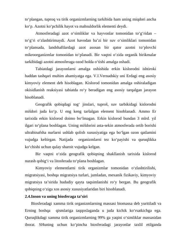to‘plangan, tuproq va tirik organizmlarning tarkibida ham uning miqdori ancha
ko‘p. Azotni ko‘pchilik hayot va mahsuldorlik elementi deydi.
Atmosferadagi azot  o‘simliklar va  hayvonlar tomonidan to‘g‘ridan –
to‘g‘ri  o‘zlashtirimaydi. Azot  havodan ba’zi bir suv  o‘simliklari tomonidan
to‘plansada,  landshaftlardagi  azot  asosan  bir  qator  azotni  to‘plovchi
mikroorganizmlar tomonidan to‘planadi. Bir vaqtni  o‘zida organik birikmalar
tarkibidagi azotni atmosferaga ozod holda o‘tishi amalga oshadi.
Tabiatdagi  jarayonlarni  amalga  oshishida  erkin  kislorodni  ishtiroki
haddan tashqari muhim ahamiyatga ega. V.I.Vernadskiy uni Erdagi eng asosiy
kimyoviy element deb hisoblagan. Kislorod tomonidan amalga oshiraladigan
okisidlanish reaksiyasi tabiatda ro‘y beradigan eng asosiy tarqalgan jarayon
hisoblanadi.
Geografik  qobiqdagi  tog‘ jinslari,  tuproš, suv  tarbikidagi  kislorodni
mišdori  juda  ko‘p.  U  eng  keng  taršalgan  element  hisoblanadi.  Ammo  Er
tarixida erkin kislorod doimo bo‘lmagan. Erkin kislorod bundan 3 mlrd. yil
ilgari to‘plana boshlagan. Uning mišdorini asta-sekin atmosferada ortib borishi
ultrabinafsha nurlarni ushlab qolish xususiyatiga ega bo‘lgan ozon qatlamini
vujudga  keltirgan.  Natijada   organizmlarni  tez  ko‘payishi  va  quruqlikka
ko‘chishi uchun qulay sharoit vujudga kelgan.
Bir  vaqtni  o‘zida  geografik  qobiqning  shakllanish  tarixida  kislorod
nurash qobig‘i va litosferada to‘plana boshlagan.
Kimyoviy  elementlarni  tirik  organizmlar  tomonidan  o‘zlashtirilishi,
migratsiyasi, boshqa migratsiya turlari, jumladan, mexanik fizikaviy, kimyoviy
migratsiya ta’sirida hududiy qayta taqsimlanishi ro‘y bergan. Bu geografik
qobiqning o‘ziga xos asosiy xususiyatlaridan biri hisoblanadi.
2.4.Inson va uning biosferaga ta’siri
Biosferadagi xamma tirik organizmlarning massasi biomassa deb yuritiladi va
Erning  boshqa   qismlariga  taqqoslaganda  u  juda  kichik  ko‘rsatkichga  ega.
Quruqlikdagi xamma tirik organizmlarning 99% ga yaqini o‘simliklar massasidan
iborat.  SHuning  uchun  ko‘pincha  biosferadagi  jarayonlar  taxlil  etilganda
