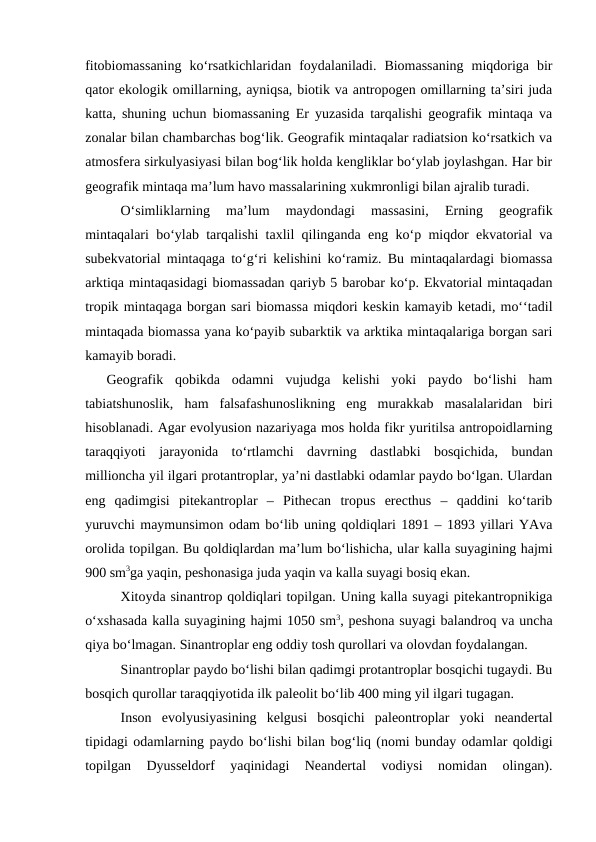 fitobiomassaning  ko‘rsatkichlaridan  foydalaniladi.  Biomassaning  miqdoriga  bir
qator ekologik omillarning, ayniqsa, biotik va antropogen omillarning ta’siri juda
katta, shuning uchun biomassaning Er yuzasida tarqalishi geografik mintaqa va
zonalar bilan chambarchas bog‘lik. Geografik mintaqalar radiatsion ko‘rsatkich va
atmosfera sirkulyasiyasi bilan bog‘lik holda kengliklar bo‘ylab joylashgan. Har bir
geografik mintaqa ma’lum havo massalarining xukmronligi bilan ajralib turadi.
O‘simliklarning  ma’lum  maydondagi  massasini,  Erning  geografik
mintaqalari bo‘ylab tarqalishi taxlil qilinganda eng ko‘p miqdor ekvatorial va
subekvatorial mintaqaga to‘g‘ri kelishini ko‘ramiz. Bu mintaqalardagi biomassa
arktiqa mintaqasidagi biomassadan qariyb 5 barobar ko‘p. Ekvatorial mintaqadan
tropik mintaqaga borgan sari biomassa miqdori keskin kamayib ketadi, mo‘‘tadil
mintaqada biomassa yana ko‘payib subarktik va arktika mintaqalariga borgan sari
kamayib boradi. 
Geografik  qobikda  odamni  vujudga  kelishi  yoki  paydo  bo‘lishi  ham
tabiatshunoslik,  ham  falsafashunoslikning  eng  murakkab  masalalaridan  biri
hisoblanadi. Agar evolyusion nazariyaga mos holda fikr yuritilsa antropoidlarning
taraqqiyoti  jarayonida  to‘rtlamchi  davrning  dastlabki  bosqichida,  bundan
millioncha yil ilgari protantroplar, ya’ni dastlabki odamlar paydo bo‘lgan. Ulardan
eng  qadimgisi  pitekantroplar  –  Pithecan  tropus  erecthus  –  qaddini  ko‘tarib
yuruvchi maymunsimon odam bo‘lib uning qoldiqlari 1891 – 1893 yillari YAva
orolida topilgan. Bu qoldiqlardan ma’lum bo‘lishicha, ular kalla suyagining hajmi
900 sm3ga yaqin, peshonasiga juda yaqin va kalla suyagi bosiq ekan.
Xitoyda sinantrop qoldiqlari topilgan. Uning kalla suyagi pitekantropnikiga
o‘xshasada kalla suyagining hajmi 1050 sm3, peshona suyagi balandroq va uncha
qiya bo‘lmagan. Sinantroplar eng oddiy tosh qurollari va olovdan foydalangan.
Sinantroplar paydo bo‘lishi bilan qadimgi protantroplar bosqichi tugaydi. Bu
bosqich qurollar taraqqiyotida ilk paleolit bo‘lib 400 ming yil ilgari tugagan. 
Inson  evolyusiyasining  kelgusi  bosqichi  paleontroplar  yoki  neandertal
tipidagi odamlarning paydo bo‘lishi bilan bog‘liq (nomi bunday odamlar qoldigi
topilgan  Dyusseldorf  yaqinidagi  Neandertal  vodiysi  nomidan  olingan).
