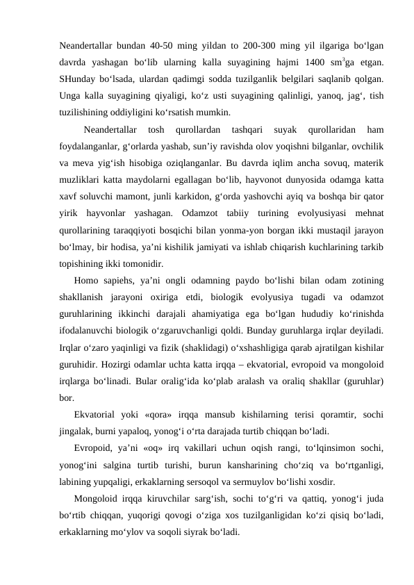 Neandertallar bundan 40-50 ming yildan to 200-300 ming yil ilgariga bo‘lgan
davrda  yashagan  bo‘lib  ularning  kalla  suyagining  hajmi  1400  sm3ga  etgan.
SHunday bo‘lsada, ulardan qadimgi sodda tuzilganlik belgilari saqlanib qolgan.
Unga kalla suyagining qiyaligi, ko‘z usti suyagining qalinligi, yanoq, jag‘, tish
tuzilishining oddiyligini ko‘rsatish mumkin. 
Neandertallar  tosh  qurollardan  tashqari  suyak  qurollaridan  ham
foydalanganlar, g‘orlarda yashab, sun’iy ravishda olov yoqishni bilganlar, ovchilik
va meva yig‘ish hisobiga oziqlanganlar. Bu davrda iqlim ancha sovuq, materik
muzliklari katta maydolarni egallagan bo‘lib, hayvonot dunyosida odamga katta
xavf soluvchi mamont, junli karkidon, g‘orda yashovchi ayiq va boshqa bir qator
yirik  hayvonlar  yashagan.  Odamzot  tabiiy  turining  evolyusiyasi  mehnat
qurollarining taraqqiyoti bosqichi bilan yonma-yon borgan ikki mustaqil jarayon
bo‘lmay, bir hodisa, ya’ni kishilik jamiyati va ishlab chiqarish kuchlarining tarkib
topishining ikki tomonidir. 
Homo  sapiehs,  ya’ni  ongli  odamning  paydo  bo‘lishi  bilan  odam  zotining
shakllanish  jarayoni  oxiriga  etdi,  biologik  evolyusiya  tugadi  va  odamzot
guruhlarining  ikkinchi  darajali  ahamiyatiga  ega  bo‘lgan  hududiy  ko‘rinishda
ifodalanuvchi biologik o‘zgaruvchanligi qoldi. Bunday guruhlarga irqlar deyiladi.
Irqlar o‘zaro yaqinligi va fizik (shaklidagi) o‘xshashligiga qarab ajratilgan kishilar
guruhidir. Hozirgi odamlar uchta katta irqqa – ekvatorial, evropoid va mongoloid
irqlarga bo‘linadi. Bular oralig‘ida ko‘plab aralash va oraliq shakllar (guruhlar)
bor. 
Ekvatorial  yoki  «qora»  irqqa  mansub  kishilarning  terisi  qoramtir,  sochi
jingalak, burni yapaloq, yonog‘i o‘rta darajada turtib chiqqan bo‘ladi.
Evropoid, ya’ni  «oq»  irq vakillari  uchun oqish  rangi, to‘lqinsimon  sochi,
yonog‘ini  salgina  turtib  turishi,  burun  kansharining  cho‘ziq  va  bo‘rtganligi,
labining yupqaligi, erkaklarning sersoqol va sermuylov bo‘lishi xosdir.
Mongoloid irqqa kiruvchilar sarg‘ish, sochi to‘g‘ri va qattiq, yonog‘i juda
bo‘rtib chiqqan, yuqorigi qovogi o‘ziga xos tuzilganligidan ko‘zi qisiq bo‘ladi,
erkaklarning mo‘ylov va soqoli siyrak bo‘ladi.
