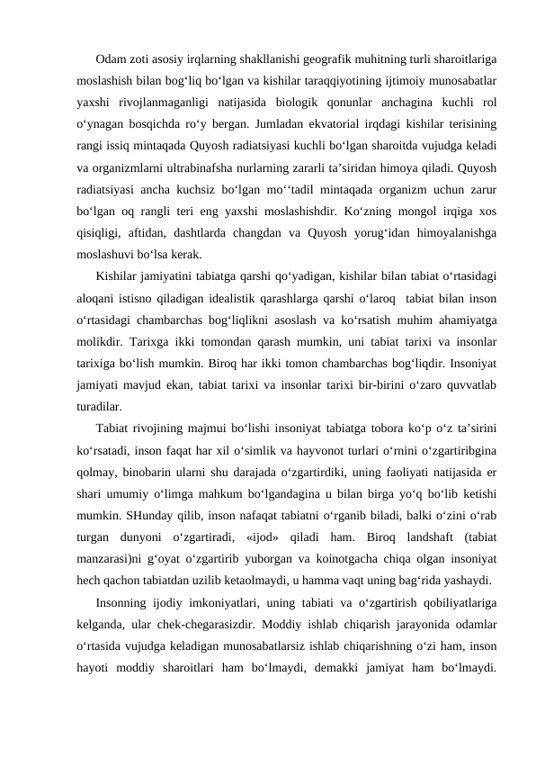 Odam zoti asosiy irqlarning shakllanishi geografik muhitning turli sharoitlariga
moslashish bilan bog‘liq bo‘lgan va kishilar taraqqiyotining ijtimoiy munosabatlar
yaxshi  rivojlanmaganligi  natijasida  biologik  qonunlar  anchagina  kuchli  rol
o‘ynagan bosqichda ro‘y bergan. Jumladan ekvatorial irqdagi kishilar terisining
rangi issiq mintaqada Quyosh radiatsiyasi kuchli bo‘lgan sharoitda vujudga keladi
va organizmlarni ultrabinafsha nurlarning zararli ta’siridan himoya qiladi. Quyosh
radiatsiyasi  ancha kuchsiz bo‘lgan mo‘‘tadil mintaqada organizm uchun zarur
bo‘lgan oq rangli teri eng yaxshi moslashishdir. Ko‘zning mongol irqiga xos
qisiqligi,  aftidan,  dashtlarda  changdan  va  Quyosh  yorug‘idan  himoyalanishga
moslashuvi bo‘lsa kerak.
Kishilar jamiyatini tabiatga qarshi qo‘yadigan, kishilar bilan tabiat o‘rtasidagi
aloqani istisno qiladigan idealistik qarashlarga qarshi o‘laroq  tabiat bilan inson
o‘rtasidagi chambarchas bog‘liqlikni asoslash va ko‘rsatish muhim ahamiyatga
molikdir.  Tarixga ikki tomondan qarash mumkin, uni tabiat tarixi va insonlar
tarixiga bo‘lish mumkin. Biroq har ikki tomon chambarchas bog‘liqdir. Insoniyat
jamiyati mavjud ekan, tabiat tarixi va insonlar tarixi bir-birini o‘zaro quvvatlab
turadilar.
Tabiat rivojining majmui bo‘lishi insoniyat tabiatga tobora ko‘p o‘z ta’sirini
ko‘rsatadi, inson faqat har xil o‘simlik va hayvonot turlari o‘rnini o‘zgartiribgina
qolmay, binobarin ularni shu darajada o‘zgartirdiki, uning faoliyati natijasida er
shari umumiy o‘limga mahkum bo‘lgandagina u bilan birga yo‘q bo‘lib ketishi
mumkin. SHunday qilib, inson nafaqat tabiatni o‘rganib biladi, balki o‘zini o‘rab
turgan  dunyoni  o‘zgartiradi,  «ijod»  qiladi  ham.  Biroq  landshaft  (tabiat
manzarasi)ni g‘oyat o‘zgartirib yuborgan va koinotgacha chiqa olgan insoniyat
hech qachon tabiatdan uzilib ketaolmaydi, u hamma vaqt uning bag‘rida yashaydi.
Insonning ijodiy imkoniyatlari, uning tabiati va o‘zgartirish qobiliyatlariga
kelganda, ular chek-chegarasizdir. Moddiy ishlab chiqarish jarayonida odamlar
o‘rtasida vujudga keladigan munosabatlarsiz ishlab chiqarishning o‘zi ham, inson
hayoti  moddiy  sharoitlari  ham  bo‘lmaydi,  demakki  jamiyat  ham  bo‘lmaydi.
