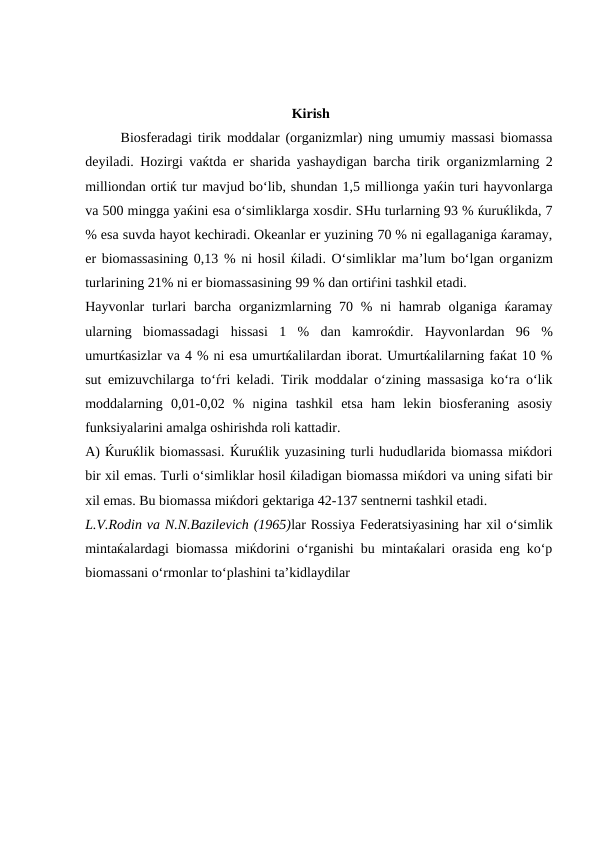                                                            Kirish
Biosferadagi tirik moddalar (organizmlar) ning umumiy massasi biomassa
deyiladi. Hozirgi vaќtda er sharida yashaydigan barcha tirik organizmlarning 2
milliondan ortiќ tur mavjud bo‘lib, shundan 1,5 millionga yaќin turi hayvonlarga
va 500 mingga yaќini esa o‘simliklarga xosdir. SHu turlarning 93 % ќuruќlikda, 7
% esa suvda hayot kechiradi. Okeanlar er yuzining 70 % ni egallaganiga ќaramay,
er biomassasining 0,13 % ni hosil ќiladi. O‘simliklar ma’lum bo‘lgan organizm
turlarining 21% ni er biomassasining 99 % dan ortiѓini tashkil etadi.
Hayvonlar  turlari  barcha organizmlarning 70 % ni  hamrab olganiga  ќaramay
ularning  biomassadagi  hissasi  1  %  dan  kamroќdir.  Hayvonlardan  96  %
umurtќasizlar va 4 % ni esa umurtќalilardan iborat. Umurtќalilarning faќat 10 %
sut emizuvchilarga to‘ѓri keladi. Tirik moddalar o‘zining massasiga ko‘ra o‘lik
moddalarning  0,01-0,02  %  nigina  tashkil  etsa  ham  lekin  biosferaning  asosiy
funksiyalarini amalga oshirishda roli kattadir.
A) Ќuruќlik biomassasi. Ќuruќlik yuzasining turli hududlarida biomassa miќdori
bir xil emas. Turli o‘simliklar hosil ќiladigan biomassa miќdori va uning sifati bir
xil emas. Bu biomassa miќdori gektariga 42-137 sentnerni tashkil etadi. 
L.V.Rodin va N.N.Bazilevich (1965)lar Rossiya Federatsiyasining har xil o‘simlik
mintaќalardagi biomassa miќdorini o‘rganishi bu mintaќalari orasida eng ko‘p
biomassani o‘rmonlar to‘plashini ta’kidlaydilar
