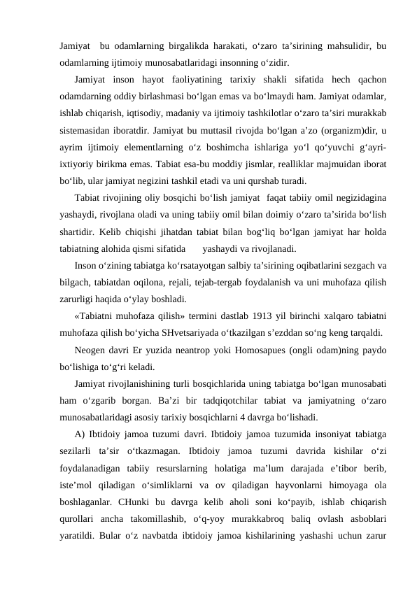 Jamiyat  bu odamlarning birgalikda harakati, o‘zaro ta’sirining mahsulidir, bu
odamlarning ijtimoiy munosabatlaridagi insonning o‘zidir.
Jamiyat  inson  hayot  faoliyatining  tarixiy  shakli  sifatida  hech  qachon
odamdarning oddiy birlashmasi bo‘lgan emas va bo‘lmaydi ham. Jamiyat odamlar,
ishlab chiqarish, iqtisodiy, madaniy va ijtimoiy tashkilotlar o‘zaro ta’siri murakkab
sistemasidan iboratdir. Jamiyat bu muttasil rivojda bo‘lgan a’zo (organizm)dir, u
ayrim  ijtimoiy elementlarning o‘z  boshimcha  ishlariga  yo‘l  qo‘yuvchi  g‘ayri-
ixtiyoriy birikma emas. Tabiat esa-bu moddiy jismlar, realliklar majmuidan iborat
bo‘lib, ular jamiyat negizini tashkil etadi va uni qurshab turadi.
Tabiat rivojining oliy bosqichi bo‘lish jamiyat  faqat tabiiy omil negizidagina
yashaydi, rivojlana oladi va uning tabiiy omil bilan doimiy o‘zaro ta’sirida bo‘lish
shartidir. Kelib chiqishi jihatdan tabiat bilan bog‘liq bo‘lgan jamiyat har holda
tabiatning alohida qismi sifatida       yashaydi va rivojlanadi.
Inson o‘zining tabiatga ko‘rsatayotgan salbiy ta’sirining oqibatlarini sezgach va
bilgach, tabiatdan oqilona, rejali, tejab-tergab foydalanish va uni muhofaza qilish
zarurligi haqida o‘ylay boshladi.
«Tabiatni muhofaza qilish» termini dastlab 1913 yil birinchi xalqaro tabiatni
muhofaza qilish bo‘yicha SHvetsariyada o‘tkazilgan s’ezddan so‘ng keng tarqaldi.
Neogen davri Er yuzida neantrop yoki Homosapues (ongli odam)ning paydo
bo‘lishiga to‘g‘ri keladi.
Jamiyat rivojlanishining turli bosqichlarida uning tabiatga bo‘lgan munosabati
ham  o‘zgarib  borgan.  Ba’zi  bir  tadqiqotchilar  tabiat  va  jamiyatning  o‘zaro
munosabatlaridagi asosiy tarixiy bosqichlarni 4 davrga bo‘lishadi.
A) Ibtidoiy jamoa tuzumi davri. Ibtidoiy jamoa tuzumida insoniyat tabiatga
sezilarli  ta’sir  o‘tkazmagan.  Ibtidoiy  jamoa  tuzumi  davrida  kishilar  o‘zi
foydalanadigan  tabiiy  resurslarning  holatiga  ma’lum  darajada  e’tibor  berib,
iste’mol  qiladigan  o‘simliklarni  va  ov  qiladigan  hayvonlarni  himoyaga  ola
boshlaganlar.  CHunki  bu  davrga  kelib  aholi  soni  ko‘payib,  ishlab  chiqarish
qurollari  ancha  takomillashib,  o‘q-yoy  murakkabroq  baliq  ovlash  asboblari
yaratildi. Bular o‘z navbatda ibtidoiy jamoa kishilarining yashashi uchun zarur
