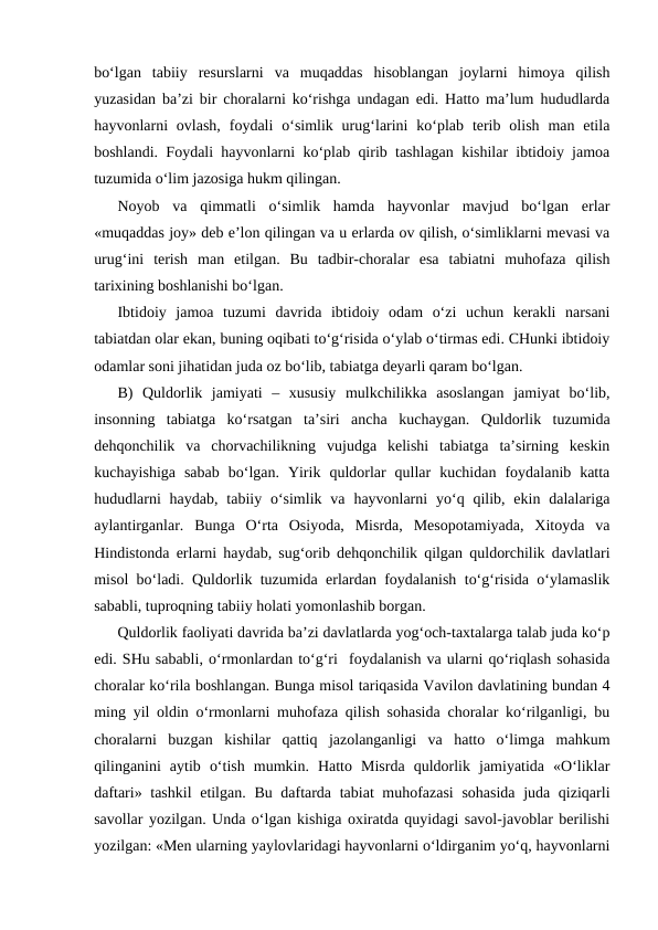 bo‘lgan  tabiiy  resurslarni  va  muqaddas  hisoblangan  joylarni  himoya  qilish
yuzasidan ba’zi bir choralarni ko‘rishga undagan edi. Hatto ma’lum hududlarda
hayvonlarni  ovlash,  foydali  o‘simlik urug‘larini  ko‘plab  terib  olish  man etila
boshlandi. Foydali hayvonlarni ko‘plab qirib tashlagan kishilar ibtidoiy jamoa
tuzumida o‘lim jazosiga hukm qilingan.
Noyob  va  qimmatli  o‘simlik  hamda  hayvonlar  mavjud  bo‘lgan  erlar
«muqaddas joy» deb e’lon qilingan va u erlarda ov qilish, o‘simliklarni mevasi va
urug‘ini  terish  man  etilgan.  Bu  tadbir-choralar  esa  tabiatni  muhofaza  qilish
tarixining boshlanishi bo‘lgan.
Ibtidoiy  jamoa  tuzumi  davrida  ibtidoiy  odam  o‘zi  uchun  kerakli  narsani
tabiatdan olar ekan, buning oqibati to‘g‘risida o‘ylab o‘tirmas edi. CHunki ibtidoiy
odamlar soni jihatidan juda oz bo‘lib, tabiatga deyarli qaram bo‘lgan.
B)  Quldorlik  jamiyati  –  xususiy  mulkchilikka  asoslangan  jamiyat  bo‘lib,
insonning  tabiatga  ko‘rsatgan  ta’siri  ancha  kuchaygan.  Quldorlik  tuzumida
dehqonchilik  va  chorvachilikning  vujudga  kelishi  tabiatga  ta’sirning  keskin
kuchayishiga  sabab  bo‘lgan.  Yirik  quldorlar  qullar  kuchidan  foydalanib  katta
hududlarni  haydab,  tabiiy o‘simlik  va  hayvonlarni  yo‘q qilib, ekin dalalariga
aylantirganlar.  Bunga  O‘rta  Osiyoda,  Misrda,  Mesopotamiyada,  Xitoyda  va
Hindistonda erlarni haydab, sug‘orib dehqonchilik qilgan quldorchilik davlatlari
misol bo‘ladi. Quldorlik tuzumida erlardan foydalanish to‘g‘risida o‘ylamaslik
sababli, tuproqning tabiiy holati yomonlashib borgan.
Quldorlik faoliyati davrida ba’zi davlatlarda yog‘och-taxtalarga talab juda ko‘p
edi. SHu sababli, o‘rmonlardan to‘g‘ri  foydalanish va ularni qo‘riqlash sohasida
choralar ko‘rila boshlangan. Bunga misol tariqasida Vavilon davlatining bundan 4
ming yil oldin o‘rmonlarni muhofaza qilish sohasida choralar ko‘rilganligi, bu
choralarni  buzgan  kishilar  qattiq  jazolanganligi  va  hatto  o‘limga  mahkum
qilinganini  aytib  o‘tish  mumkin.  Hatto  Misrda  quldorlik  jamiyatida  «O‘liklar
daftari» tashkil  etilgan. Bu daftarda tabiat muhofazasi  sohasida  juda qiziqarli
savollar yozilgan. Unda o‘lgan kishiga oxiratda quyidagi savol-javoblar berilishi
yozilgan: «Men ularning yaylovlaridagi hayvonlarni o‘ldirganim yo‘q, hayvonlarni
