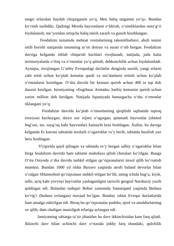 tangri erlaridan haydab chiqarganim yo‘q. Men baliq tutganim yo‘q». Bundan
ko‘rinib turibdiki, Qadimgi Misrda hayvonlarni o‘ldirish, o‘simliklardan noto‘g‘ri
foydalanish, me’yoridan ortiqcha baliq tutish zararli va gunoh hisoblangan.
     Feodalizm tuzumida mehnat vositalarining takomillashuvi, aholi sonini
ortib borishi natijasida insonning ta’sir doirasi va surati o‘sib borgan. Feodalizm
davriga  kelganda  ishlab  chiqarish  kuchlari  rivojlanadi,  natijada,  juda  katta
territoriyalarda o‘tloq va o‘rmonlar yo‘q qilinib, dehkonchilik uchun foydalaniladi.
Ayniqsa, rivojlangan G‘arbiy Evropadagi davlatlar dengizda suzish, yangi erlarni
zabt etish uchun ko‘plab kemalar qurdi va ma’danlarni eritish uchun ko‘plab
o‘rmonlarni kesishgan. O‘sha davrda bir kemani qurish uchun 400 ta tup dub
daraxti kesilgan. Istoniyaning «Engilmas Armada» harbiy kemasini qurish uchun
yarim  million  dub kesilgan.  Natijada Ispaniyada  hanuzgacha  o‘sha  o‘rmonlar
tiklangani yo‘q.
     Feodalizm davrida ko‘plab o‘rmonlarning qirqilishi  oqibatida tuproq
eroziyasi kuchaygan, daryo suv rejimi o‘zgargan, qimmatli hayvonlar (shimol
bug‘usi, tur, sayg‘oq kabi hayvonlar) kamayib keta boshlagan. Xullas, bu davrga
kelganda Er kurrasi tabiatida sezilarli o‘zgarishlar ro‘y berib, tabiatda buzilish yuz
bera boshlagan.
     YUqorida qayd qilingan va tabiatda ro‘y bergan salbiy o‘zgarishlar bilan
birga feodalizm davrida ham tabiatni muhofaza qilish choralari ko‘rilgan. Bunga
O‘rta Osiyoda o‘sha davrda tashkil etilgan qo‘riqxonalarni misol qilib ko‘rsatish
mumkin. Bundan 1000 yil oldin Buxoro yaqinida atrofi baland devorlar bilan
o‘ralgan SHamsobod qo‘riqxonasi tashkil etilgan bo‘lib, uning ichida bug‘u, kiyik,
tulki, ayiq kabi yovvoyi hayvonlar yashaganligini tarixchi geograf Narshaxiy yozib
qoldirgan edi. Bulardan tashqari Bobur zamonida Samarqand yaqinida Bedana
ko‘rig‘i (bedana ovlangan) mavjud bo‘lgan. Bunday ishlar Evropa davlatlarida
ham amalga oshirilgan edi. Biroq bu qo‘riqxonalar podsho, qirol va amaldorlarning
ov qilib, dam oladigan manzilgoh erlariga aylangan edi.
     Jamiyatning tabiatga ta’sir jihatidan bu davr ikkinchisidan kam farq qiladi.
Ikkinchi  davr  bilan  uchinchi  davr  o‘rtasida  jiddiy  farq  shundaki,  qulchilik
