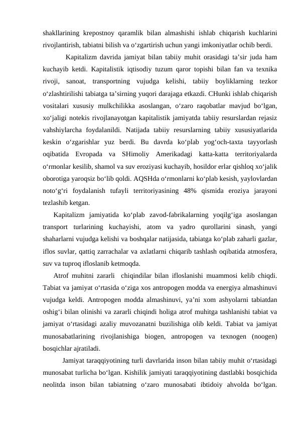 shakllarining krepostnoy  qaramlik bilan almashishi  ishlab chiqarish kuchlarini
rivojlantirish, tabiatni bilish va o‘zgartirish uchun yangi imkoniyatlar ochib berdi.
    Kapitalizm davrida jamiyat bilan tabiiy muhit orasidagi ta’sir juda ham
kuchayib ketdi. Kapitalistik iqtisodiy tuzum qaror topishi bilan fan va texnika
rivoji,  sanoat,  transportning  vujudga  kelishi,  tabiiy  boyliklarning  tezkor
o‘zlashtirilishi tabiatga ta’sirning yuqori darajaga etkazdi. CHunki ishlab chiqarish
vositalari xususiy mulkchilikka asoslangan,  o‘zaro raqobatlar  mavjud bo‘lgan,
xo‘jaligi notekis rivojlanayotgan kapitalistik jamiyatda tabiiy resurslardan rejasiz
vahshiylarcha  foydalanildi.  Natijada  tabiiy  resurslarning  tabiiy  xususiyatlarida
keskin  o‘zgarishlar  yuz  berdi.  Bu  davrda  ko‘plab  yog‘och-taxta  tayyorlash
oqibatida  Evropada  va  SHimoliy  Amerikadagi  katta-katta  territoriyalarda
o‘rmonlar kesilib, shamol va suv eroziyasi kuchayib, hosildor erlar qishloq xo‘jalik
oborotiga yaroqsiz bo‘lib qoldi. AQSHda o‘rmonlarni ko‘plab kesish, yaylovlardan
noto‘g‘ri  foydalanish  tufayli  territoriyasining  48%  qismida  eroziya  jarayoni
tezlashib ketgan.
Kapitalizm  jamiyatida  ko‘plab  zavod-fabrikalarning  yoqilg‘iga  asoslangan
transport  turlarining  kuchayishi,  atom  va  yadro  qurollarini  sinash,  yangi
shaharlarni vujudga kelishi va boshqalar natijasida, tabiatga ko‘plab zaharli gazlar,
iflos suvlar, qattiq zarrachalar va axlatlarni chiqarib tashlash oqibatida atmosfera,
suv va tuproq ifloslanib ketmoqda.
Atrof muhitni zararli  chiqindilar bilan ifloslanishi muammosi kelib chiqdi.
Tabiat va jamiyat o‘rtasida o‘ziga xos antropogen modda va energiya almashinuvi
vujudga keldi. Antropogen modda almashinuvi, ya’ni xom ashyolarni tabiatdan
oshig‘i bilan olinishi va zararli chiqindi holiga atrof muhitga tashlanishi tabiat va
jamiyat o‘rtasidagi azaliy muvozanatni buzilishiga olib keldi. Tabiat va jamiyat
munosabatlarining  rivojlanishiga  biogen,  antropogen  va  texnogen  (noogen)
bosqichlar ajratiladi. 
    Jamiyat taraqqiyotining turli davrlarida inson bilan tabiiy muhit o‘rtasidagi
munosabat turlicha bo‘lgan. Kishilik jamiyati taraqqiyotining dastlabki bosqichida
neolitda  inson  bilan  tabiatning  o‘zaro  munosabati  ibtidoiy  ahvolda  bo‘lgan.
