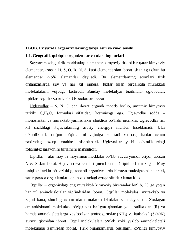 I BOB. Er yuzida organizmlarning tarqalashi va rivojlanishi
1.1. Geografik qobiqda organizmlar va ularning turlari
Sayyoramizdagi tirik moddaning elementar kimyoviy tirkibi bir qator kimyoviy
elementlar, asosan H, S, O, R, N, S, kabi elementlardan iborat, shuning uchun bu
elementlar  biofil  elementlar  deyiladi.  Bu  elementlarning  atomlari  tirik
organizmlarda  suv  va  har  xil  mineral  tuzlar  bilan  birgalikda  murakkab
molekulalarni  vujudga  keltiradi.  Bunday  molekulyar  tuzilmalar  uglevodlar,
lipidlar, oqsillar va nuklein kislotalardan iborat.
Uglevodlar – S, N, O dan iborat organik modda bo‘lib, umumiy kimyoviy
tarkibi  CnH2nOn formulasi  sifatidagi  kœrinishga  ega.  Uglevodlar  sodda  –
monoshakar va murakkab yarimshakar shaklida bo‘lishi mumkin. Uglevodlar har
xil  shakldagi  ќujayralarning  asosiy  energiya  manbai  hisoblanadi.  Ular
o‘simliklarda  turђun  to‘qimalarni  vujudga  keltiradi  va  organizmlar  uchun
zaxiradagi  ozuqa  moddasi  hisoblanadi.  Uglevodlar  yashil  o‘simliklardagi
fotosintez jarayonini birlamchi mahsulidir. 
Lipidlar – ular moy va moysimon moddalar bo‘lib, suvda yomon eriydi, asosan
N va S dan iborat. Hujayra devorchalari (membranalar) lipidlardan tuzilgan. Moy
issiqlikni sekin o‘tkazishligi sababli organizmlarda himoya funksiyasini bajaradi,
zarur paytda organizmlar uchun zaxiradagi ozuqa siftida xizmat kiladi.
Oqsillar – organizdagi eng murakkab kimyoviy birikmalar bo‘lib, 20 ga yaqin
har  xil  aminokislotalar  yig‘indisidan  iborat. Oqsillar  molekulasi  murakkab va
xajmi katta, shuning uchun ularni makromalekulalar xam deyishadi. Xoxlagan
aminokislotani molekulasi o‘ziga xos bo‘lgan qismdan yoki radikaldan (R) va
hamda aminokislotalarga xos bo‘lgan aminoguruxlar (NH2) va karboksil (SOON)
guruxi  qismidan  iborat.  Oqsil  molekulalari  o‘nlab  yoki  yuzlab  aminokislotali
molekulalar zanjiridan iborat. Tirik organizmlarda oqsillarni ko‘pligi kimyoviy
