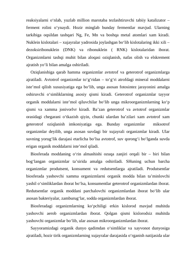 reaksiyalarni o‘nlab, yuzlab million marotaba tezlashtiruvchi tabiiy katalizator –
ferment  rolini  o‘ynaydi.  Hozir  minglab  bunday  fermentlar  mavjud.  Ularning
tarkibiga oqsildan tashqari Ng, Fe, Mn va boshqa metal atomlari xam kiradi.
Nuklein kislotalari – xujayralar yadrosida joylashgan bo‘lib kislotalaring ikki xili –
dezoksiribonuklein  (DNK)  va  ribonuklein  (  RNK)  kislotalaridan  iborat.
Organizmlarni tashqi muhit bilan aloqasi oziqlanish, nafas olish va elskrement
ajratish yo‘li bilan amalga oshiriladi. 
Oziqlanishiga qarab hamma organizmlar avtotrof va geterotrof organizmlarga
ajratiladi. Avtotrof organizmlar to‘g‘ridan – to‘g‘ri atrofdagi mineral moddalarni
iste’mol qilish xususiyatiga ega bo‘lib, unga asosan fotosintez jarayonini amalga
oshiruvchi  o‘simliklarning  asosiy  qismi  kiradi.  Geterotrof  organizmlar  tayyor
organik moddalarni iste’mol qiluvchilar bo‘lib unga mikroorganizmlarning ko‘p
qismi  va xamma jonivorlvr  kiradi. Ba’zan  geterotrof  va avtotrof  organizmlar
orasidagi chegarani o‘tkazish qiyin, chunki ulardan ba’zilari xam avtotrof xam
geterotrof  oziqlanish  imkoniyatiga  ega.  Bunday  organizmlar   miksotrof
organizmlar deyilib, unga asosan suvdagi bir xujayrali organizmlar kiradi. Ular
suvning yorug‘lik darajasi etarlicha bo‘lsa avtotrof, suv qorong‘i bo‘lganda suvda
erigan organik moddalarni iste’mol qiladi.
Biosferada moddaning o‘rin almashishi ozuqa zanjiri orqali bir – biri bilan
bog‘langan  organizmlar  ta’sirida  amalga  oshiriladi.  SHuning  uchun  barcha
organizmlar  produtsent,  konsument  va  redutsentlarga  ajratiladi.  Produtsentlar
biosferada yashovchi  xamma organizmlarni organik modda bilan ta’minlovchi
yashil o‘simliklardan iborat bo‘lsa, konsumentlar geterotrof organizmlardan iborat.
Redutsentlar  organik  moddani  parchalovchi  organizmlardan  iborat  bo‘lib  ular
asosan bakteriyalar, zamburug‘lar, sodda organizmlardan iborat.
Biosferadagi  organizmlarning  ko‘pchiligi  erkin  kislorod  mavjud  muhitda
yashovchi  aerob  organizmlardan  iborat.  Qolgan  qismi  kislorodsiz  muhitda
yashovchi organizmlar bo‘lib, ular asosan mikroorganizmlardan iborat.
Sayyoramizdagi organik dunyo qadimdan o‘simliklar va xayvonot dunyosiga
ajratiladi, hozir tirik organizmlarning xujayralar darajasida o‘rganish natijasida ular
