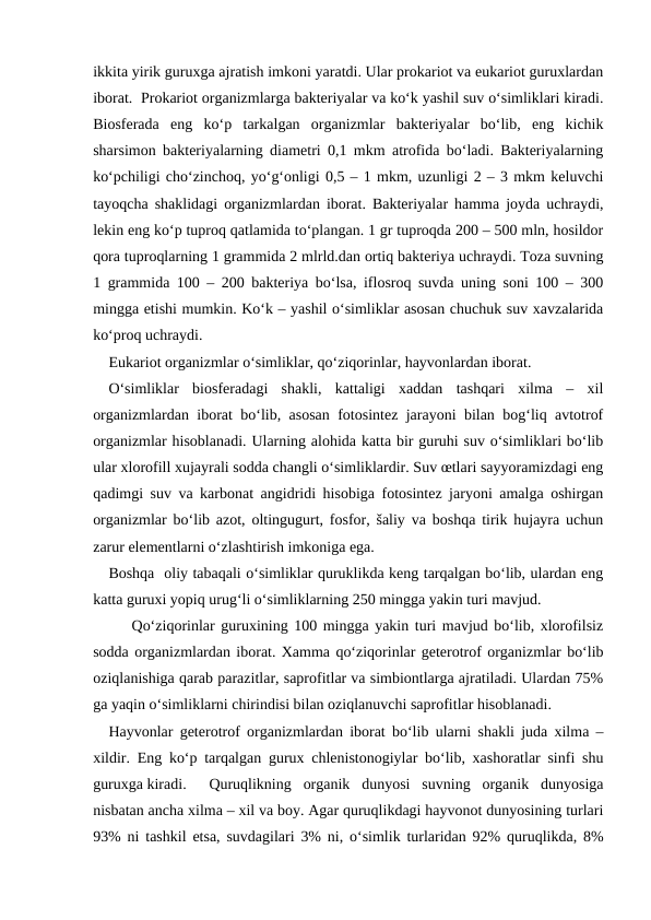 ikkita yirik guruxga ajratish imkoni yaratdi. Ular prokariot va eukariot guruxlardan
iborat.  Prokariot organizmlarga bakteriyalar va ko‘k yashil suv o‘simliklari kiradi.
Biosferada  eng  ko‘p  tarkalgan  organizmlar  bakteriyalar  bo‘lib,  eng  kichik
sharsimon bakteriyalarning diametri 0,1 mkm atrofida bo‘ladi. Bakteriyalarning
ko‘pchiligi cho‘zinchoq, yo‘g‘onligi 0,5 – 1 mkm, uzunligi 2 – 3 mkm keluvchi
tayoqcha shaklidagi organizmlardan iborat. Bakteriyalar hamma joyda uchraydi,
lekin eng ko‘p tuproq qatlamida to‘plangan. 1 gr tuproqda 200 – 500 mln, hosildor
qora tuproqlarning 1 grammida 2 mlrld.dan ortiq bakteriya uchraydi. Toza suvning
1 grammida 100 – 200 bakteriya bo‘lsa, iflosroq suvda uning soni 100 – 300
mingga etishi mumkin. Ko‘k – yashil o‘simliklar asosan chuchuk suv xavzalarida
ko‘proq uchraydi.
Eukariot organizmlar o‘simliklar, qo‘ziqorinlar, hayvonlardan iborat.
O‘simliklar  biosferadagi  shakli,  kattaligi  xaddan  tashqari  xilma  –  xil
organizmlardan iborat bo‘lib, asosan fotosintez jarayoni bilan bog‘liq avtotrof
organizmlar hisoblanadi. Ularning alohida katta bir guruhi suv o‘simliklari bo‘lib
ular xlorofill xujayrali sodda changli o‘simliklardir. Suv œtlari sayyoramizdagi eng
qadimgi suv va karbonat angidridi hisobiga fotosintez jaryoni amalga oshirgan
organizmlar bo‘lib azot, oltingugurt, fosfor, šaliy va boshqa tirik hujayra uchun
zarur elementlarni o‘zlashtirish imkoniga ega.
Boshqa  oliy tabaqali o‘simliklar quruklikda keng tarqalgan bo‘lib, ulardan eng
katta guruxi yopiq urug‘li o‘simliklarning 250 mingga yakin turi mavjud.
Qo‘ziqorinlar guruxining 100 mingga yakin turi mavjud bo‘lib, xlorofilsiz
sodda organizmlardan iborat. Xamma qo‘ziqorinlar geterotrof organizmlar bo‘lib
oziqlanishiga qarab parazitlar, saprofitlar va simbiontlarga ajratiladi. Ulardan 75%
ga yaqin o‘simliklarni chirindisi bilan oziqlanuvchi saprofitlar hisoblanadi.
Hayvonlar geterotrof organizmlardan iborat bo‘lib ularni shakli juda xilma –
xildir. Eng ko‘p tarqalgan gurux chlenistonogiylar bo‘lib, xashoratlar sinfi shu
guruxga kiradi. 
Quruqlikning  organik  dunyosi  suvning  organik  dunyosiga
nisbatan ancha xilma – xil va boy. Agar quruqlikdagi hayvonot dunyosining turlari
93% ni tashkil etsa, suvdagilari 3% ni, o‘simlik turlaridan 92% quruqlikda, 8%
