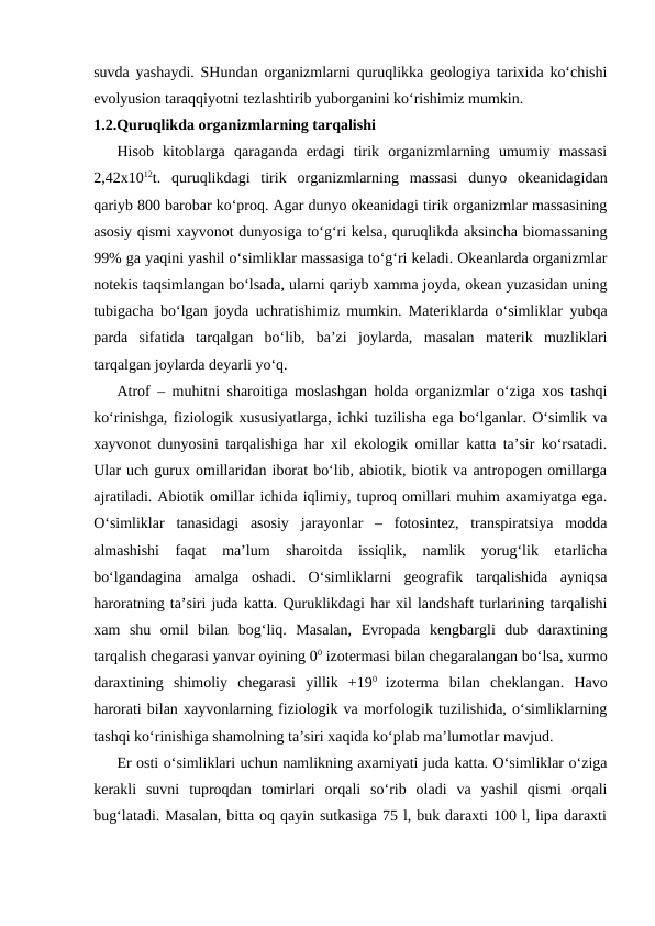 suvda yashaydi. SHundan organizmlarni quruqlikka geologiya tarixida ko‘chishi
evolyusion taraqqiyotni tezlashtirib yuborganini ko‘rishimiz mumkin.
1.2.Quruqlikda organizmlarning tarqalishi
Hisob  kitoblarga  qaraganda  erdagi  tirik  organizmlarning  umumiy  massasi
2,42x1012t.  quruqlikdagi  tirik  organizmlarning  massasi  dunyo  okeanidagidan
qariyb 800 barobar ko‘proq. Agar dunyo okeanidagi tirik organizmlar massasining
asosiy qismi xayvonot dunyosiga to‘g‘ri kelsa, quruqlikda aksincha biomassaning
99% ga yaqini yashil o‘simliklar massasiga to‘g‘ri keladi. Okeanlarda organizmlar
notekis taqsimlangan bo‘lsada, ularni qariyb xamma joyda, okean yuzasidan uning
tubigacha bo‘lgan joyda uchratishimiz mumkin. Materiklarda o‘simliklar yubqa
parda  sifatida  tarqalgan  bo‘lib,  ba’zi  joylarda,  masalan  materik  muzliklari
tarqalgan joylarda deyarli yo‘q.
Atrof – muhitni sharoitiga moslashgan holda organizmlar o‘ziga xos tashqi
ko‘rinishga, fiziologik xususiyatlarga, ichki tuzilisha ega bo‘lganlar. O‘simlik va
xayvonot dunyosini tarqalishiga har xil ekologik omillar katta ta’sir ko‘rsatadi.
Ular uch gurux omillaridan iborat bo‘lib, abiotik, biotik va antropogen omillarga
ajratiladi. Abiotik omillar ichida iqlimiy, tuproq omillari muhim axamiyatga ega.
O‘simliklar  tanasidagi  asosiy  jarayonlar  –  fotosintez,  transpiratsiya  modda
almashishi  faqat  ma’lum  sharoitda  issiqlik,  namlik  yorug‘lik  etarlicha
bo‘lgandagina  amalga  oshadi.  O‘simliklarni  geografik  tarqalishida  ayniqsa
haroratning ta’siri juda katta. Quruklikdagi har xil landshaft turlarining tarqalishi
xam  shu  omil  bilan  bog‘liq.  Masalan,  Evropada  kengbargli  dub  daraxtining
tarqalish chegarasi yanvar oyining 00 izotermasi bilan chegaralangan bo‘lsa, xurmo
daraxtining  shimoliy  chegarasi  yillik  +190  izoterma  bilan  cheklangan.  Havo
harorati bilan xayvonlarning fiziologik va morfologik tuzilishida, o‘simliklarning
tashqi ko‘rinishiga shamolning ta’siri xaqida ko‘plab ma’lumotlar mavjud.
Er osti o‘simliklari uchun namlikning axamiyati juda katta. O‘simliklar o‘ziga
kerakli  suvni  tuproqdan  tomirlari  orqali  so‘rib  oladi  va  yashil  qismi  orqali
bug‘latadi. Masalan, bitta oq qayin sutkasiga 75 l, buk daraxti 100 l, lipa daraxti
