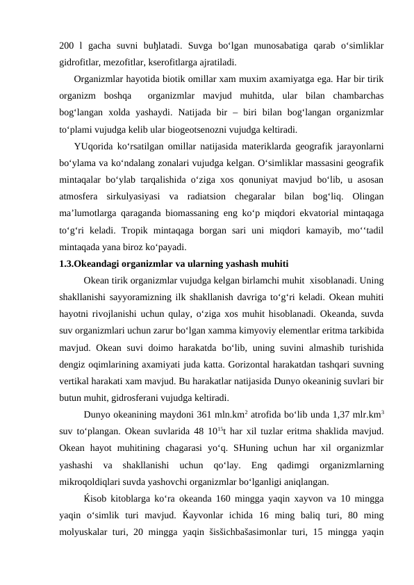 200  l  gacha  suvni  buђlatadi.  Suvga  bo‘lgan  munosabatiga  qarab  o‘simliklar
gidrofitlar, mezofitlar, kserofitlarga ajratiladi.
Organizmlar hayotida biotik omillar xam muxim axamiyatga ega. Har bir tirik
organizm  boshqa   organizmlar  mavjud  muhitda,  ular  bilan  chambarchas
bog‘langan  xolda  yashaydi.  Natijada  bir  –  biri  bilan  bog‘langan  organizmlar
to‘plami vujudga kelib ular biogeotsenozni vujudga keltiradi.
YUqorida ko‘rsatilgan omillar natijasida materiklarda geografik jarayonlarni
bo‘ylama va ko‘ndalang zonalari vujudga kelgan. O‘simliklar massasini geografik
mintaqalar bo‘ylab tarqalishida o‘ziga xos qonuniyat mavjud bo‘lib, u asosan
atmosfera  sirkulyasiyasi  va  radiatsion  chegaralar  bilan  bog‘liq.  Olingan
ma’lumotlarga qaraganda biomassaning eng ko‘p miqdori ekvatorial mintaqaga
to‘g‘ri  keladi.  Tropik  mintaqaga  borgan  sari  uni  miqdori  kamayib,  mo‘‘tadil
mintaqada yana biroz ko‘payadi.
1.3.Okeandagi organizmlar va ularning yashash muhiti
Okean tirik organizmlar vujudga kelgan birlamchi muhit  xisoblanadi. Uning
shakllanishi sayyoramizning ilk shakllanish davriga to‘g‘ri keladi. Okean muhiti
hayotni rivojlanishi uchun qulay, o‘ziga xos muhit hisoblanadi. Okeanda, suvda
suv organizmlari uchun zarur bo‘lgan xamma kimyoviy elementlar eritma tarkibida
mavjud. Okean suvi  doimo harakatda  bo‘lib, uning suvini  almashib  turishida
dengiz oqimlarining axamiyati juda katta. Gorizontal harakatdan tashqari suvning
vertikal harakati xam mavjud. Bu harakatlar natijasida Dunyo okeaninig suvlari bir
butun muhit, gidrosferani vujudga keltiradi. 
Dunyo okeanining maydoni 361 mln.km2 atrofida bo‘lib unda 1,37 mlr.km3
suv to‘plangan. Okean suvlarida 48 1015t har xil tuzlar eritma shaklida mavjud.
Okean  hayot  muhitining  chagarasi  yo‘q.  SHuning  uchun  har  xil  organizmlar
yashashi  va  shakllanishi  uchun  qo‘lay.  Eng  qadimgi  organizmlarning
mikroqoldiqlari suvda yashovchi organizmlar bo‘lganligi aniqlangan.
Ќisob kitoblarga ko‘ra okeanda 160 mingga yaqin xayvon va 10 mingga
yaqin  o‘simlik  turi  mavjud.  Ќayvonlar  ichida  16  ming  baliq  turi,  80  ming
molyuskalar turi, 20 mingga yaqin šisšichbašasimonlar  turi, 15 mingga yaqin
