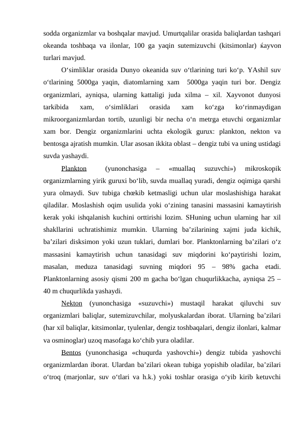 sodda organizmlar va boshqalar mavjud. Umurtqalilar orasida baliqlardan tashqari
okeanda toshbaqa va ilonlar, 100 ga yaqin sutemizuvchi (kitsimonlar)  ќayvon
turlari mavjud. 
O‘simliklar orasida Dunyo okeanida suv o‘tlarining turi ko‘p. YAshil suv
o‘tlarining 5000ga yaqin, diatomlarning xam  5000ga yaqin turi bor. Dengiz
organizmlari,  ayniqsa,  ularning  kattaligi  juda  xilma  –  xil.  Xayvonot  dunyosi
tarkibida  xam,  o‘simliklari  orasida  xam  ko‘zga  ko‘rinmaydigan
mikroorganizmlardan tortib, uzunligi bir necha o‘n metrga etuvchi organizmlar
xam  bor.  Dengiz  organizmlarini  uchta  ekologik  gurux:  plankton,  nekton  va
bentosga ajratish mumkin. Ular asosan ikkita oblast – dengiz tubi va uning ustidagi
suvda yashaydi. 
Plankton 
 (yunonchasiga  –  «muallaq  suzuvchi»)  mikroskopik
organizmlarning yirik guruxi bo‘lib, suvda muallaq yuradi, dengiz oqimiga qarshi
yura olmaydi. Suv tubiga chœkib ketmasligi uchun ular moslashishiga harakat
qiladilar. Moslashish oqim usulida yoki o‘zining tanasini massasini kamaytirish
kerak yoki ishqalanish kuchini orttirishi lozim. SHuning uchun ularning har xil
shakllarini  uchratishimiz  mumkin.  Ularning  ba’zilarining  xajmi  juda  kichik,
ba’zilari disksimon yoki uzun tuklari, dumlari bor. Planktonlarning ba’zilari o‘z
massasini  kamaytirish  uchun  tanasidagi  suv  miqdorini  ko‘paytirishi  lozim,
masalan,  meduza  tanasidagi  suvning  miqdori  95  –  98%  gacha  etadi.
Planktonlarning asosiy qismi 200 m gacha bo‘lgan chuqurlikkacha, ayniqsa 25 –
40 m chuqurlikda yashaydi. 
Nekton (yunonchasiga  «suzuvchi»)  mustaqil  harakat  qiluvchi  suv
organizmlari baliqlar, sutemizuvchilar, molyuskalardan iborat. Ularning ba’zilari
(har xil baliqlar, kitsimonlar, tyulenlar, dengiz toshbaqalari, dengiz ilonlari, kalmar
va osminoglar) uzoq masofaga ko‘chib yura oladilar. 
Bentos (yunonchasiga  «chuqurda  yashovchi»)  dengiz  tubida  yashovchi
organizmlardan iborat. Ulardan ba’zilari okean tubiga yopishib oladilar, ba’zilari
o‘troq (marjonlar, suv o‘tlari va h.k.) yoki toshlar orasiga o‘yib kirib ketuvchi
