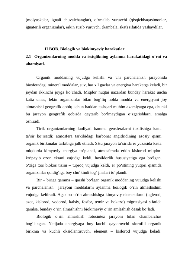 (molyuskalar,  ignali  chuvalchanglar),  o‘rmalab  yuruvchi  (qisqichbaqasimonlar,
ignaterili organizmlar), erkin suzib yuruvchi (kambala, skat) sifatida yashaydilar. 
                  II BOB. Biologik va biokimyoviy harakatlar.
2.1  Organizmlarning modda va issiqlikning aylanma harakatidagi  o‘rni va
ahamiyati.
Organik  moddaning  vujudga  kelishi  va  uni  parchalanish  jarayonida
biosferadagi mineral moddalar, suv, har xil gazlar va energiya harakatga keladi, bir
joydan ikkinchi joyga ko‘chadi. Miqdor nuqtai nazardan bunday harakat uncha
katta  emas,  lekin  organizmlar  bilan  bog‘liq holda  modda  va  energiyani  joy
almashishi geografik qobiq uchun haddan tashqari muhim axamiyatga ega, chunki
bu  jarayon  geografik  qobišda  qaytarib  bo‘lmaydigan  o‘zgarishlarni  amalga
oshiradi.
Tirik organizmlarning faoliyati  hamma geosferalarni  tuzilishiga  katta
ta’sir  ko‘rsatdi:  atmosfera  tarkibidagi  karbonat  angidridining  asosiy  qismi
organik birikmalar tarkibiga jalb etiladi. SHu jarayon ta’sirida er yuzasida katta
miqdorda kimyoviy energiya to‘plandi, atmosferada erkin kislorod miqdori
ko‘payib  ozon  ekrani  vujudga  keldi,  hosildorlik  hususiyatiga  ega  bo‘lgan,
o‘ziga xos biokos tizim – tuproq vujudga keldi, er po‘stining yuqori qismida
organizmlar qoldig‘iga boy cho‘kindi tog‘ jinslari to‘plandi. 
Bir – biriga qarama – qarshi bo‘lgan organik moddaning vujudga kelishi
va  parchalanish   jarayoni  moddalarni  aylanma  boilogik  o‘rin  almashishini
vujudga keltiradi. Agar bu o‘rin almashishga kimyoviy elementlarni (uglerod,
azot, kislorod, vodorod, kalsiy, fosfor, temir va hokazo) migratsiyasi sifatida
qaralsa, bunday o‘rin almashishni biokimeviy o‘rin amlashish desak bo‘ladi.
Biologik  o‘rin  almashish  fotosintez  jarayoni  bilan  chambarchas
bog‘langan.  Natijada  energiyaga  boy  kuchli  qaytaruvchi  xlorofill  organik
birikma  va  kuchli  oksidlantiruvchi  element  –  kislorod  vujudga  keladi.
