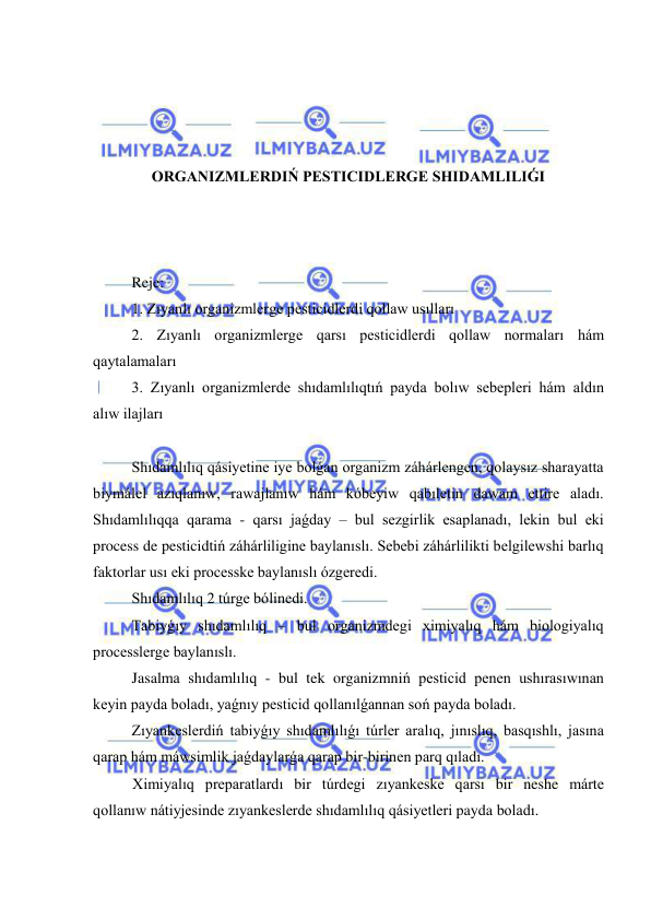  
 
 
 
 
 
ORGANIZMLERDIŃ PESTICIDLERGE SHIDAMLILIǴI 
 
 
 
Reje: 
1. Zıyanlı organizmlerge pesticidlerdi qollaw usılları 
2. Zıyanlı organizmlerge qarsı pesticidlerdi qollaw normaları hám 
qaytalamaları 
3. Zıyanlı organizmlerde shıdamlılıqtıń payda bolıw sebepleri hám aldın 
alıw ilajları 
 
Shıdamlılıq qásiyetine iye bolǵan organizm záhárlengen, qolaysız sharayatta 
biymálel azıqlanıw, rawajlanıw hám kóbeyiw qabıletin dawam ettire aladı. 
Shıdamlılıqqa qarama - qarsı jaǵday – bul sezgirlik esaplanadı, lekin bul eki 
process de pesticidtiń záhárliligine baylanıslı. Sebebi záhárlilikti belgilewshi barlıq 
faktorlar usı eki processke baylanıslı ózgeredi. 
Shıdamlılıq 2 túrge bólinedi. 
Tabiyǵıy shıdamlılıq – bul organizmdegi ximiyalıq hám biologiyalıq 
processlerge baylanıslı. 
Jasalma shıdamlılıq - bul tek organizmniń pesticid penen ushırasıwınan 
keyin payda boladı, yaǵnıy pesticid qollanılǵannan soń payda boladı.  
Zıyankeslerdiń tabiyǵıy shıdamlılıǵı túrler aralıq, jınıslıq, basqıshlı, jasına 
qarap hám máwsimlik jaǵdaylarǵa qarap bir-birinen parq qıladı. 
Ximiyalıq preparatlardı bir túrdegi zıyankeske qarsı bir neshe márte 
qollanıw nátiyjesinde zıyankeslerde shıdamlılıq qásiyetleri payda boladı.  
