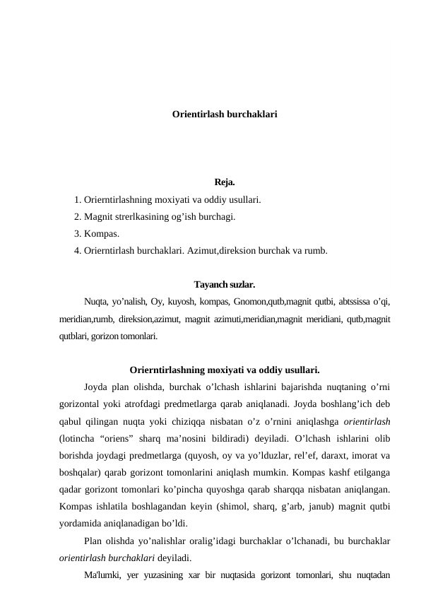 Orientirlash burchaklari
Reja.
1. Orierntirlashning moxiyati va oddiy usullari.
2. Magnit strerlkasining og’ish burchagi.
3. Kompas.
4. Orierntirlash burchaklari. Azimut,direksion burchak va rumb.
Tayanch suzlar.
Nuqta, yo’nalish, Oy, kuyosh, kompas, Gnomon,qutb,magnit qutbi, abtssissa o’qi,
meridian,rumb, direksion,azimut, magnit azimuti,meridian,magnit meridiani, qutb,magnit
qutblari, gorizon tomonlari.
Orierntirlashning moxiyati va oddiy usullari.
Joyda plan olishda, burchak o’lchash ishlarini bajarishda nuqtaning o’rni
gorizontal yoki atrofdagi predmetlarga qarab aniqlanadi. Joyda boshlang’ich deb
qabul qilingan nuqta yoki chiziqqa nisbatan o’z o’rnini aniqlashga  orientirlash
(lotincha  “oriens”  sharq  ma’nosini  bildiradi)  deyiladi.  O’lchash  ishlarini  olib
borishda joydagi predmetlarga (quyosh, oy va yo’lduzlar, rel’ef, daraxt, imorat va
boshqalar) qarab gorizont tomonlarini aniqlash mumkin. Kompas kashf etilganga
qadar gorizont tomonlari ko’pincha quyoshga qarab sharqqa nisbatan aniqlangan.
Kompas ishlatila boshlagandan keyin (shimol, sharq, g’arb, janub) magnit qutbi
yordamida aniqlanadigan bo’ldi.
Plan olishda yo’nalishlar oralig’idagi burchaklar o’lchanadi, bu burchaklar
orientirlash burchaklari deyiladi. 
Ma'lumki, yer yuzasining xar bir nuqtasida gorizont tomonlari, shu nuqtadan
