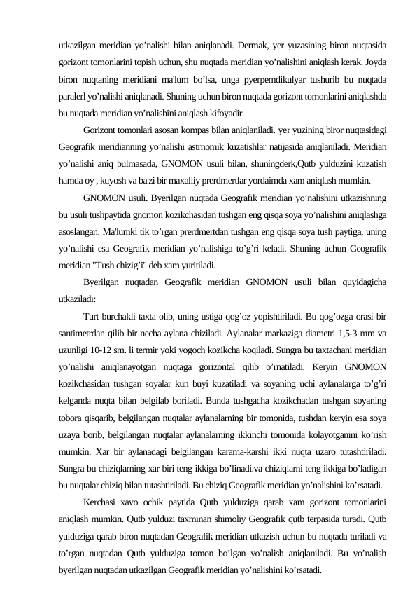 utkazilgan meridian yo’nalishi bilan aniqlanadi. Dermak, yer yuzasining biron nuqtasida
gorizont tomonlarini topish uchun, shu nuqtada meridian yo’nalishini aniqlash kerak. Joyda
biron nuqtaning meridiani ma'lum bo’lsa, unga pyerperndikulyar tushurib bu nuqtada
paralerl yo’nalishi aniqlanadi. Shuning uchun biron nuqtada gorizont tomonlarini aniqlashda
bu nuqtada meridian yo’nalishini aniqlash kifoyadir.
Gorizont tomonlari asosan kompas bilan aniqlaniladi. yer yuzining biror nuqtasidagi
Geografik meridianning yo’nalishi astrnomik kuzatishlar natijasida aniqlaniladi. Meridian
yo’nalishi aniq bulmasada, GNOMON usuli bilan, shuningderk,Qutb yulduzini kuzatish
hamda oy , kuyosh va ba'zi bir maxalliy prerdmertlar yordaimda xam aniqlash mumkin.
GNOMON usuli. Byerilgan nuqtada Geografik meridian yo’nalishini utkazishning
bu usuli tushpaytida gnomon kozikchasidan tushgan eng qisqa soya yo’nalishini aniqlashga
asoslangan. Ma'lumki tik to’rgan prerdmertdan tushgan eng qisqa soya tush paytiga, uning
yo’nalishi esa Geografik meridian yo’nalishiga to’g’ri keladi. Shuning uchun Geografik
meridian "Tush chizig’i" deb xam yuritiladi.
Byerilgan  nuqtadan  Geografik  meridian  GNOMON  usuli  bilan  quyidagicha
utkaziladi:
Turt burchakli taxta olib, uning ustiga qog’oz yopishtiriladi. Bu qog’ozga orasi bir
santimetrdan qilib bir necha aylana chiziladi. Aylanalar markaziga diametri 1,5-3 mm va
uzunligi 10-12 sm. li termir yoki yogoch kozikcha koqiladi. Sungra bu taxtachani meridian
yo’nalishi  aniqlanayotgan  nuqtaga  gorizontal  qilib  o’rnatiladi.  Keryin  GNOMON
kozikchasidan tushgan soyalar kun buyi kuzatiladi va soyaning uchi aylanalarga to’g’ri
kelganda nuqta bilan belgilab boriladi. Bunda tushgacha kozikchadan tushgan soyaning
tobora qisqarib, belgilangan nuqtalar aylanalarning bir tomonida, tushdan keryin esa soya
uzaya borib, belgilangan nuqtalar aylanalarning ikkinchi tomonida kolayotganini ko’rish
mumkin. Xar bir aylanadagi belgilangan karama-karshi ikki nuqta uzaro tutashtiriladi.
Sungra bu chiziqlarning xar biri teng ikkiga bo’linadi.va chiziqlarni teng ikkiga bo’ladigan
bu nuqtalar chiziq bilan tutashtiriladi. Bu chiziq Geografik meridian yo’nalishini ko’rsatadi.
Kerchasi xavo ochik paytida Qutb yulduziga qarab xam gorizont tomonlarini
aniqlash mumkin. Qutb yulduzi taxminan shimoliy Geografik qutb terpasida turadi. Qutb
yulduziga qarab biron nuqtadan Geografik meridian utkazish uchun bu nuqtada turiladi va
to’rgan nuqtadan Qutb yulduziga tomon bo’lgan yo’nalish aniqlaniladi. Bu yo’nalish
byerilgan nuqtadan utkazilgan Geografik meridian yo’nalishini ko’rsatadi.
