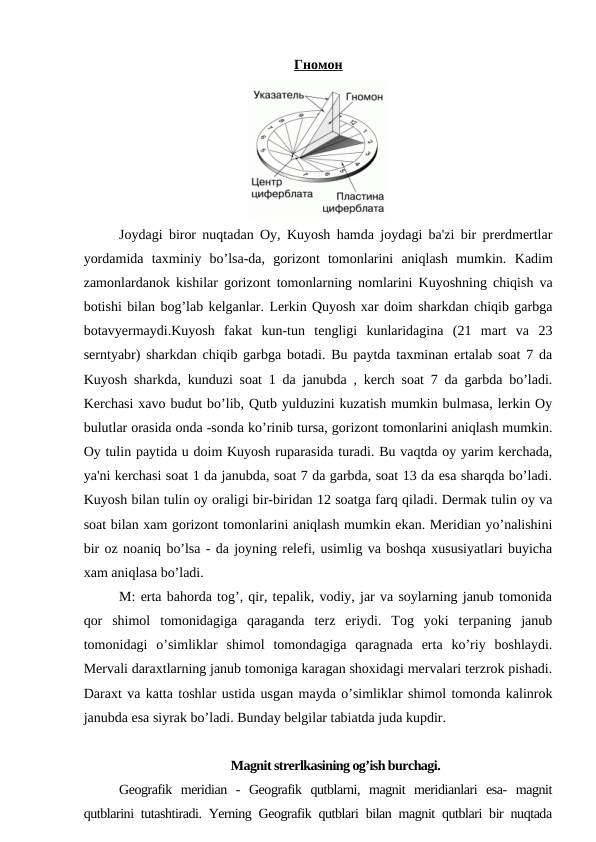 Гномон
Joydagi biror nuqtadan Oy, Kuyosh hamda joydagi ba'zi bir prerdmertlar
yordamida  taxminiy  bo’lsa-da,  gorizont  tomonlarini  aniqlash  mumkin.  Kadim
zamonlardanok kishilar gorizont tomonlarning nomlarini Kuyoshning chiqish va
botishi bilan bog’lab kelganlar. Lerkin Quyosh xar doim sharkdan chiqib garbga
botavyermaydi.Kuyosh  fakat  kun-tun  tengligi  kunlaridagina  (21  mart  va  23
serntyabr) sharkdan chiqib garbga botadi. Bu paytda taxminan ertalab soat 7 da
Kuyosh sharkda, kunduzi soat 1 da janubda , kerch soat 7 da garbda bo’ladi.
Kerchasi xavo budut bo’lib, Qutb yulduzini kuzatish mumkin bulmasa, lerkin Oy
bulutlar orasida onda -sonda ko’rinib tursa, gorizont tomonlarini aniqlash mumkin.
Oy tulin paytida u doim Kuyosh ruparasida turadi. Bu vaqtda oy yarim kerchada,
ya'ni kerchasi soat 1 da janubda, soat 7 da garbda, soat 13 da esa sharqda bo’ladi.
Kuyosh bilan tulin oy oraligi bir-biridan 12 soatga farq qiladi. Dermak tulin oy va
soat bilan xam gorizont tomonlarini aniqlash mumkin ekan. Meridian yo’nalishini
bir oz noaniq bo’lsa - da joyning relefi, usimlig va boshqa xususiyatlari buyicha
xam aniqlasa bo’ladi.
M: erta bahorda tog’, qir, tepalik, vodiy, jar va soylarning janub tomonida
qor  shimol  tomonidagiga  qaraganda  terz  eriydi.  Tog  yoki  terpaning  janub
tomonidagi  o’simliklar  shimol  tomondagiga  qaragnada  erta  ko’riy  boshlaydi.
Mervali daraxtlarning janub tomoniga karagan shoxidagi mervalari terzrok pishadi.
Daraxt va katta toshlar ustida usgan mayda o’simliklar shimol tomonda kalinrok
janubda esa siyrak bo’ladi. Bunday belgilar tabiatda juda kupdir.
Magnit strerlkasining og’ish burchagi.
Geografik  meridian  -  Geografik  qutblarni,  magnit  meridianlari  esa-  magnit
qutblarini tutashtiradi. Yerning Geografik qutblari bilan magnit qutblari bir nuqtada
