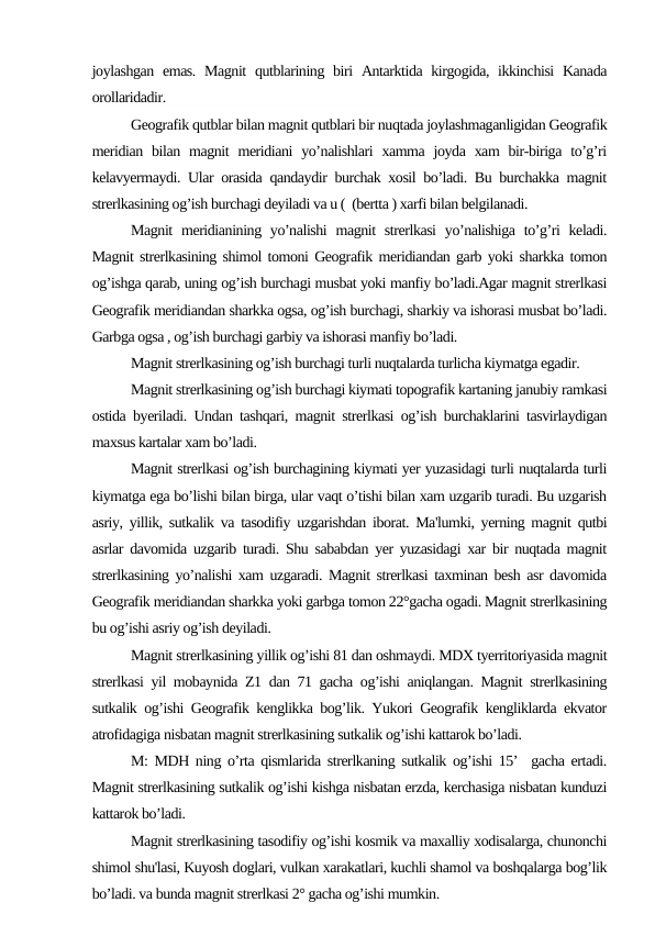 joylashgan  emas.  Magnit  qutblarining biri  Antarktida kirgogida, ikkinchisi  Kanada
orollaridadir.
Geografik qutblar bilan magnit qutblari bir nuqtada joylashmaganligidan Geografik
meridian bilan magnit  meridiani  yo’nalishlari  xamma joyda xam  bir-biriga  to’g’ri
kelavyermaydi. Ular orasida qandaydir burchak xosil bo’ladi. Bu burchakka magnit
strerlkasining og’ish burchagi deyiladi va u (  (bertta ) xarfi bilan belgilanadi.
Magnit  meridianining yo’nalishi  magnit  strerlkasi  yo’nalishiga to’g’ri  keladi.
Magnit strerlkasining shimol tomoni Geografik meridiandan garb yoki sharkka tomon
og’ishga qarab, uning og’ish burchagi musbat yoki manfiy bo’ladi.Agar magnit strerlkasi
Geografik meridiandan sharkka ogsa, og’ish burchagi, sharkiy va ishorasi musbat bo’ladi.
Garbga ogsa , og’ish burchagi garbiy va ishorasi manfiy bo’ladi.
Magnit strerlkasining og’ish burchagi turli nuqtalarda turlicha kiymatga egadir.
Magnit strerlkasining og’ish burchagi kiymati topografik kartaning janubiy ramkasi
ostida byeriladi. Undan tashqari, magnit strerlkasi og’ish burchaklarini tasvirlaydigan
maxsus kartalar xam bo’ladi.
Magnit strerlkasi og’ish burchagining kiymati yer yuzasidagi turli nuqtalarda turli
kiymatga ega bo’lishi bilan birga, ular vaqt o’tishi bilan xam uzgarib turadi. Bu uzgarish
asriy, yillik, sutkalik va tasodifiy uzgarishdan iborat. Ma'lumki, yerning magnit qutbi
asrlar davomida uzgarib turadi. Shu sababdan yer yuzasidagi xar bir nuqtada magnit
strerlkasining yo’nalishi xam uzgaradi. Magnit strerlkasi taxminan besh asr davomida
Geografik meridiandan sharkka yoki garbga tomon 22°gacha ogadi. Magnit strerlkasining
bu og’ishi asriy og’ish deyiladi.
Magnit strerlkasining yillik og’ishi 81 dan oshmaydi. MDX tyerritoriyasida magnit
strerlkasi yil mobaynida Z1 dan 71 gacha og’ishi aniqlangan. Magnit strerlkasining
sutkalik og’ishi Geografik kenglikka bog’lik. Yukori Geografik kengliklarda ekvator
atrofidagiga nisbatan magnit strerlkasining sutkalik og’ishi kattarok bo’ladi.
M: MDH ning o’rta qismlarida strerlkaning sutkalik og’ishi 15’  gacha ertadi.
Magnit strerlkasining sutkalik og’ishi kishga nisbatan erzda, kerchasiga nisbatan kunduzi
kattarok bo’ladi.
Magnit strerlkasining tasodifiy og’ishi kosmik va maxalliy xodisalarga, chunonchi
shimol shu'lasi, Kuyosh doglari, vulkan xarakatlari, kuchli shamol va boshqalarga bog’lik
bo’ladi. va bunda magnit strerlkasi 2° gacha og’ishi mumkin.
