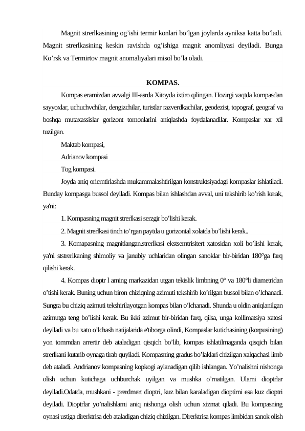 Magnit strerlkasining og’ishi termir konlari bo’lgan joylarda ayniksa katta bo’ladi.
Magnit strerlkasining keskin ravishda og’ishiga magnit anomliyasi deyiladi. Bunga
Ko’rsk va Termirtov magnit anomaliyalari misol bo’la oladi.
KOMPAS.
Kompas eramizdan avvalgi III-asrda Xitoyda ixtiro qilingan. Hozirgi vaqtda kompasdan
sayyoxlar, uchuchvchilar, dengizchilar, turistlar razverdkachilar, geodezist, topograf, geograf va
boshqa mutaxassislar gorizont tomonlarini aniqlashda foydalanadilar. Kompaslar xar xil
tuzilgan.
Maktab kompasi,
Adrianov kompasi
Tog kompasi.
Joyda aniq orierntirlashda mukammalashtirilgan konstruktsiyadagi kompaslar ishlatiladi.
Bunday kompasga bussol deyiladi. Kompas bilan ishlashdan avval, uni tekshirib ko’rish kerak,
ya'ni:
1. Kompasning magnit strerlkasi serzgir bo’lishi kerak.
2. Magnit strerlkasi tinch to’rgan paytda u gorizontal xolatda bo’lishi kerak..
3. Komapasning magnitlangan.strerlkasi ekstserntrisitert xatosidan xoli bo’lishi kerak,
ya'ni ststrerlkaning shimoliy va janubiy uchlaridan olingan sanoklar bir-biridan 180°ga farq
qilishi kerak.
4. Kompas dioptr l arning markazidan utgan tekislik limbning 0° va 180°li diametridan
o’tishi kerak. Buning uchun biron chiziqning azimuti tekshirib ko’rilgan bussol bilan o’lchanadi.
Sungra bu chiziq azimuti tekshirilayotgan kompas bilan o’lchanadi. Shunda u oldin aniqlanilgan
azimutga teng bo’lishi kerak. Bu ikki azimut bir-biridan farq, qilsa, unga kollimatsiya xatosi
deyiladi va bu xato o’lchash natijalarida e'tiborga olindi, Kompaslar kutichasining (korpusining)
yon tomrndan arrertir deb ataladigan qisqich bo’lib, kompas ishlatilmaganda qisqich bilan
strerlkani kutarib oynaga tirab quyiladi. Kompasning gradus bo’laklari chizilgan xalqachasi limb
deb ataladi. Andrianov kompasning kopkogi aylanadigan qilib ishlangan. Yo’nalishni nishonga
olish  uchun  kutichaga  uchburchak  uyilgan  va  mushka  o’rnatilgan.  Ularni  dioptrlar
deyiladi.Odatda, mushkani - prerdmert dioptri, kuz bilan karaladigan dioptirni esa kuz dioptri
deyiladi. Dioptrlar yo’nalishlarni aniq nishonga olish uchun xizmat qiladi. Bu kompasning
oynasi ustiga direrktrisa deb ataladigan chiziq chizilgan. Direrktrisa kompas limbidan sanok olish
