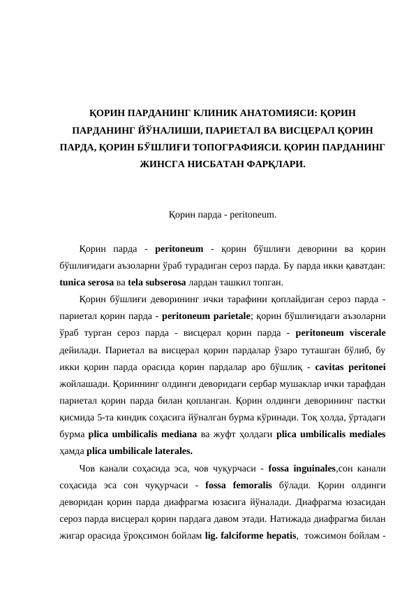 ҚОРИН ПАРДАНИНГ КЛИНИК АНАТОМИЯСИ: ҚОРИН
ПАРДАНИНГ ЙЎНАЛИШИ, ПАРИЕТАЛ ВА ВИСЦЕРАЛ ҚОРИН
ПАРДА, ҚОРИН БЎШЛИҒИ ТОПОГРАФИЯСИ. ҚОРИН ПАРДАНИНГ
ЖИНСГА НИСБАТАН ФАРҚЛАРИ.
Қорин парда - peritoneum.
Қорин  парда  -  peritoneum  -  қорин  бўшлиғи  деворини  ва  қорин
бўшлиғидаги аъзоларни ўраб турадиган сероз парда. Бу парда икки қаватдан:
tunica serosa ва tela subserosa лардан ташкил топган. 
Қорин бўшлиғи деворининг ички тарафини қоплайдиган сероз парда -
париетал қорин парда - peritoneum parietale; қорин бўшлиғидаги аъзоларни
ўраб  турган  сероз  парда  -  висцерал  қорин  парда  -  peritoneum  visceralе
дейилади. Париетал ва висцерал қорин пардалар ўзаро туташган бўлиб, бу
икки қорин парда орасида қорин пардалар аро бўшлиқ -  cavitas peritonei
жойлашади. Қориннинг олдинги деворидаги сербар мушаклар ички тарафдан
париетал қорин парда билан қопланган. Қорин олдинги деворининг пастки
қисмида 5-та киндик соҳасига йўналган бурма кўринади. Тоқ ҳолда, ўртадаги
бурма plica umbilicalis mediana ва жуфт ҳолдаги plica umbilicalis mediales
ҳамда plica umbilicale laterales. 
Чов канали соҳасида эса, чов чуқурчаси -  fossa inguinales,сон канали
соҳасида  эса  сон  чуқурчаси  -  fossa  femoralis бўлади.  Қорин  олдинги
деворидан қорин парда диафрагма юзасига йўналади. Диафрагма юзасидан
сероз парда висцерал қорин пардага давом этади. Натижада диафрагма билан
жигар орасида ўроқсимон бойлам lig. falciforme hepatis,  тожсимон бойлам -
