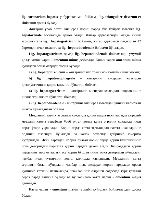 lig. coronarium hepatis, учбурчаксимон бойлам - lig. triangulare dextrum et
sinistrum ҳосил бўлади. 
Жигарни  ўраб  олган  висцерал  қорин  парда  ўнг  буйрак  юзасига  lig.
hepatorenale воситасида  давом  этади.  Жигар  дарвозасидан  меъда  кичик
эгрилигигача  lig.  hepatogastricum бойлами, жигар дарвозаси соҳасидан 12
бармоқли ичак юзасигача lig.  hepatoduodenalе бойлами йўналади. 
Lig. hepatogastricum  ҳамда  lig. hepatoduodenale бойламлари умумий
ҳолда кичик чарви - omentum minus дейилади. Кичик чарви omentum minus
қуйидаги бойламлардан ҳосил бўлади: 
а) lig. hepatophrenicum – жигарнинг чап тожсимон бойламининг қисми;
б)
 lig.
 hepatoesophageale 
–  жигарнинг  висцерал  юзасидан
қизилўнгачнинг қорин қисмига йўналган бойлам;  
в)  lig.  hepatogastricum – жигарнинг висцерал юзасидан ошқозоннинг
кичик эгрилигига йўналган бойлам; 
г) lig. hepatoduodenale - жигарнинг висцерал юзасидан ўникки бармоқли
ичакга йўналадиган бойлам. 
Меъданинг кичик эгрилиги соҳасида қорин парда икки варақга ажралиб
меъдани ҳамма тарафдан ўраб олган ҳолда катта эгрилик соҳасида икки
парда ўзаро учрашади.  Қорин парда катта эгриликдан пастга ичакларнинг
олдинги  юзасидан  йўналади  ва  чаноқ  соҳасида  қайрилиб  юқорига
кўтарилади. Икки варақдан иборат бўлган қорин парда қорин бўшлиғининг
орқа деворидаги париетал қорин пардага давом этади. Бу соҳадаги қорин
парданинг пастки варағи эса қорин бўшлиғининг орқа деворидан кўндаланг
чамбар  ичак  тутқичини  ҳосил  қилишда  қатнашади.  Меъданинг  катта
эгрилиги билан кўндаланг  чамбар  ичак висцерал қорин пардалари  ораси
қўшилиб кетиши натижасида, ичакларнинг олдинги соҳасида тўрт қаватли
сероз парда ташкил бўлади ва бу ҳосилага катта чарви -  omentum majus
дейилади. 
Катта чарви -  оmentum majus таркиби қуйидаги бойламлардан ҳосил
бўлади: 
