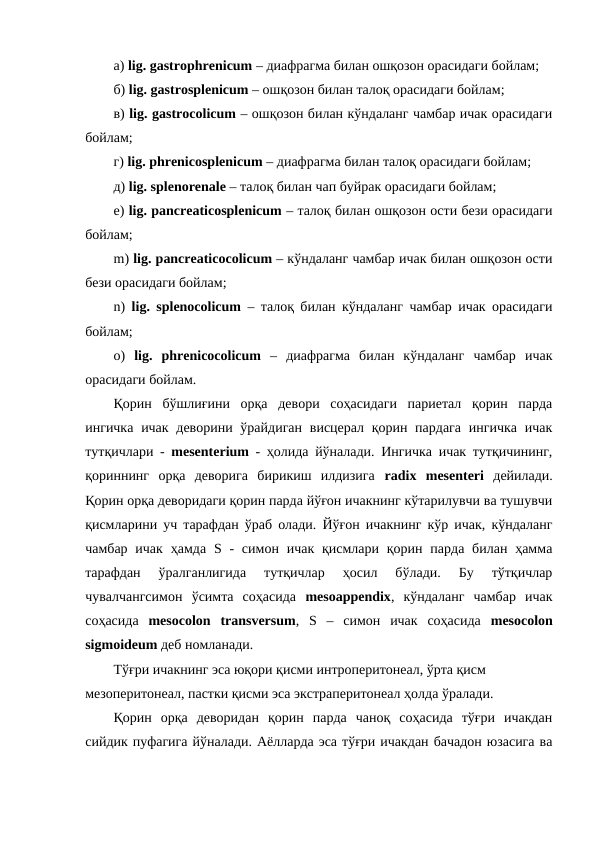 а) lig. gastrophrenicum – диафрагма билан ошқозон орасидаги бойлам; 
б) lig. gastrosplenicum – ошқозон билан талоқ орасидаги бойлам; 
в) lig. gastrocolicum – ошқозон билан кўндаланг чамбар ичак орасидаги
бойлам;
г) lig. phrenicosplenicum – диафрагма билан талоқ орасидаги бойлам; 
д) lig. splenorenale – талоқ билан чап буйрак орасидаги бойлам; 
е) lig. pancreaticosplenicum – талоқ билан ошқозон ости бези орасидаги
бойлам;  
m) lig. pancreaticocolicum – кўндаланг чамбар ичак билан ошқозон ости
бези орасидаги бойлам;
n)  lig.  splenocolicum – талоқ билан кўндаланг чамбар ичак орасидаги
бойлам; 
o)  lig.  phrenicocolicum –  диафрагма  билан  кўндаланг  чамбар  ичак
орасидаги бойлам.
Қорин  бўшлиғини  орқа  девори  соҳасидаги  париетал  қорин  парда
ингичка  ичак деворини ўрайдиган  висцерал қорин пардага  ингичка  ичак
тутқичлари -  mesenterium - ҳолида йўналади. Ингичка ичак тутқичининг,
қориннинг  орқа  деворига  бирикиш  илдизига  radix mesenteri дейилади.
Қорин орқа деворидаги қорин парда йўғон ичакнинг кўтарилувчи ва тушувчи
қисмларини уч тарафдан ўраб олади. Йўғон ичакнинг кўр ичак, кўндаланг
чамбар  ичак  ҳамда  S -  симон  ичак  қисмлари  қорин парда  билан  ҳамма
тарафдан  ўралганлигида  тутқичлар  ҳосил  бўлади.  Бу  тўтқичлар
чувалчангсимон  ўсимта  соҳасида  mesoappendix,  кўндаланг  чамбар  ичак
соҳасида  mesocolon transversum,  S –  симон  ичак  соҳасида  mesocolon
sigmoideum деб номланади.  
Тўғри ичакнинг эса юқори қисми интроперитонеал, ўрта қисм 
мезоперитонеал, пастки қисми эса экстраперитонеал ҳолда ўралади. 
Қорин  орқа  деворидан  қорин  парда  чаноқ  соҳасида  тўғри  ичакдан
сийдик пуфагига йўналади. Аёлларда эса тўғри ичакдан бачадон юзасига ва
