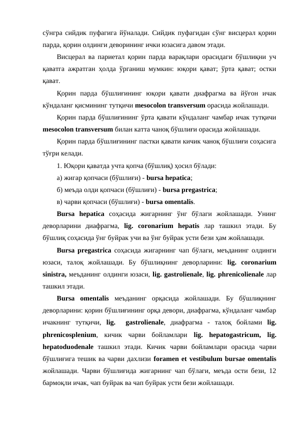 сўнгра сийдик пуфагига йўналади. Сийдик пуфагидан сўнг висцерал қорин
парда, қорин олдинги деворининг ички юзасига давом этади. 
Висцерал ва париетал қорин парда варақлари орасидаги бўшлиқни уч
қаватга ажратган ҳолда ўрганиш мумкин: юқори қават; ўрта қават; остки
қават. 
Қорин  парда  бўшлиғининг  юқори  қавати  диафрагма  ва  йўғон  ичак
кўндаланг қисмининг тутқичи mesocolon transversum орасида жойлашади. 
Қорин парда бўшлиғининг ўрта қавати кўндаланг чамбар ичак тутқичи
mesocolon transversum билан катта чаноқ бўшлиғи орасида жойлашади. 
Қорин парда бўшлиғининг пастки қавати кичик чаноқ бўшлиғи соҳасига
тўғри келади. 
1. Юқори қаватда учта қопча (бўшлиқ) ҳосил бўлади: 
а) жигар қопчаси (бўшлиғи) - bursa hepatica; 
б) меъда олди қопчаси (бўшлиғи) - bursa pregastrica; 
в) чарви қопчаси (бўшлиғи) - bursa omentalis. 
Bursa hepatica соҳасида  жигарнинг  ўнг  бўлаги  жойлашади.  Унинг
деворларини  диафрагма,  lig.  coronarium hepatis лар  ташкил  этади.  Бу
бўшлиқ соҳасида ўнг буйрак учи ва ўнг буйрак усти бези ҳам жойлашади. 
Bursa pregastrica соҳасида жигарнинг чап бўлаги, меъданинг олдинги
юзаси,  талоқ  жойлашади.  Бу  бўшлиқнинг  деворларини:  lig.  coronarium
sinistra, меъданинг олдинги юзаси, lig. gastrolienale, lig. phrenicolienale лар
ташкил этади. 
Вursa omentalis меъданинг  орқасида  жойлашади.  Бу  бўшлиқнинг
деворларини: қорин бўшлиғининг орқа девори, диафрагма, кўндаланг чамбар
ичакнинг  тутқичи,  lig.   gastrolienale,  диафрагма  -  талоқ  бойлами  lig.
phrenicosplenium,  кичик  чарви  бойламлари  lig.  hepatogastricum,  lig.
hepatoduodenale ташкил  этади.  Кичик  чарви  бойламлари  орасида  чарви
бўшлиғига тешик ва чарви дахлизи foramen et vestibulum bursae omentalis
жойлашади. Чарви бўшлиғида жигарнинг чап бўлаги, меъда ости бези, 12
бармоқли ичак, чап буйрак ва чап буйрак усти бези жойлашади. 
