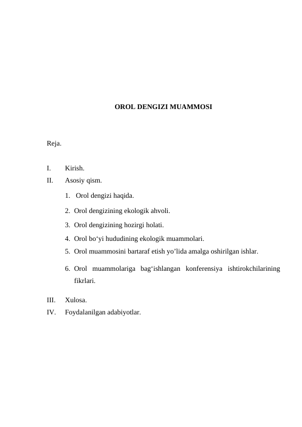 OROL DENGIZI MUAMMOSI
Reja.
I.
Kirish.
II.
Asosiy qism.
1.  Orol dengizi haqida.
2. Orol dengizining ekologik ahvoli.
3. Orol dengizining hozirgi holati.
4. Orol boʻyi hududining ekologik muammolari.
5. Orol muammosini bartaraf etish yo’lida amalga oshirilgan ishlar.
6. Orol  muammolariga  bag‘ishlangan  konferensiya  ishtirokchilarining
fikrlari.
III.
Xulosa.
IV.
Foydalanilgan adabiyotlar.
