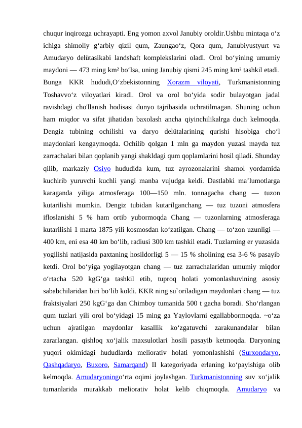 chuqur inqirozga uchrayapti. Eng yomon axvol Janubiy oroldir.Ushbu mintaqa oʻz
ichiga  shimoliy  gʻarbiy  qizil  qum,  Zaungaoʻz,  Qora  qum,  Janubiyustyurt  va
Amudaryo delütasikabi landshaft komplekslarini oladi.  Orol boʻyining umumiy
maydoni — 473 ming km² boʻlsa, uning Janubiy qismi 245 ming km² tashkil etadi.
Bunga  KKR  hududi,Oʻzbekistonning  Xorazm  viloyati,  Turkmanistonning
Toshavvoʻz  viloyatlari  kiradi.  Orol  va  orol  boʻyida  sodir  bulayotgan  jadal
ravishdagi cho'llanish hodisasi dunyo tajribasida uchratilmagan. Shuning uchun
ham miqdor va sifat jihatidan baxolash ancha qiyinchilikalrga duch kelmoqda.
Dengiz  tubining  ochilishi  va  daryo  delütalarining  qurishi  hisobiga  choʻl
maydonlari kengaymoqda. Ochilib qolgan 1 mln ga maydon yuzasi mayda tuz
zarrachalari bilan qoplanib yangi shakldagi qum qoplamlarini hosil qiladi. Shunday
qilib,  markaziy  Osiyo hududida  kum,  tuz  ayrozonalarini  shamol  yordamida
kuchirib yuruvchi kuchli yangi manba vujudga keldi. Dastlabki maʼlumotlarga
karaganda  yiliga  atmosferaga  100—150  mln.  tonnagacha  chang  —  tuzon
kutarilishi  mumkin.  Dengiz  tubidan  kutarilganchang  —  tuz  tuzoni  atmosfera
ifloslanishi  5  %  ham  ortib  yubormoqda  Chang  —  tuzonlarning  atmosferaga
kutarilishi 1 marta 1875 yili kosmosdan koʻzatilgan. Chang — toʻzon uzunligi —
400 km, eni esa 40 km boʻlib, radiusi 300 km tashkil etadi. Tuzlarning er yuzasida
yogilishi natijasida paxtaning hosildorligi 5 — 15 % sholining esa 3-6 % pasayib
ketdi. Orol boʻyiga yogilayotgan chang — tuz zarrachalaridan umumiy miqdor
oʻrtacha  520  kgGʻga  tashkil  etib,  tuproq  holati  yomonlashuvining  asosiy
sababchilaridan biri boʻlib koldi. KKR ning su`oriladigan maydonlari chang — tuz
fraktsiyalari 250 kgGʻga dan Chimboy tumanida 500 t gacha boradi. Shoʻrlangan
qum tuzlari yili orol boʻyidagi 15 ming ga Yaylovlarni egallabbormoqda. ~oʻza
uchun  ajratilgan  maydonlar  kasallik  koʻzgatuvchi  zarakunandalar  bilan
zararlangan. qishloq xoʻjalik maxsulotlari hosili pasayib ketmoqda. Daryoning
yuqori  okimidagi  hududlarda  meliorativ  holati  yomonlashishi  (Surxondaryo,
Qashqadaryo,  Buxoro,  Samarqand)  II  kategoriyada  erlaning  koʻpayishiga  olib
kelmoqda.  Amudaryoningoʻrta oqimi joylashgan.  Turkmanistonning suv xoʻjalik
tumanlarida  murakkab  meliorativ  holat  kelib  chiqmoqda.  Amudaryo va

